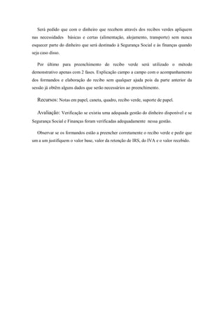 Será pedido que com o dinheiro que recebem através dos recibos verdes apliquem
nas necessidades básicas e certas (alimentação, alojamento, transporte) sem nunca
esquecer parte do dinheiro que será destinado à Segurança Social e às finanças quando
seja caso disso.
Por último para preenchimento do recibo verde será utilizado o método
demonstrativo apenas com 2 fases. Explicação campo a campo com o acompanhamento
dos formandos e elaboração do recibo sem qualquer ajuda pois da parte anterior da
sessão já obtêm alguns dados que serão necessários ao preenchimento.
Recursos: Notas em papel, caneta, quadro, recibo verde, suporte de papel.
Avaliação: Verificação se existiu uma adequada gestão do dinheiro disponível e se
Segurança Social e Finanças foram verificadas adequadamente nessa gestão.
Observar se os formandos estão a preencher corretamente o recibo verde e pedir que
um a um justifiquem o valor base, valor da retenção de IRS, do IVA e o valor recebido.
 