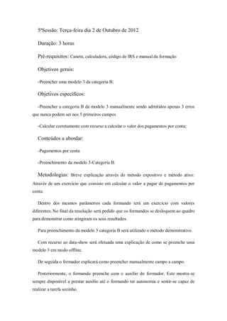 5ªSessão: Terça-feira dia 2 de Outubro de 2012
Duração: 3 horas
Pré-requisitos: Caneta, calculadora, código de IRS e manual da formação
Objetivos gerais:
-Preencher uma modelo 3 da categoria B;
Objetivos específicos:
-Preencher a categoria B da modelo 3 manualmente sendo admitidos apenas 3 erros
que nunca podem ser nos 5 primeiros campos
-Calcular corretamente com recurso a calcular o valor dos pagamentos por conta;
Conteúdos a abordar:
-Pagamentos por conta
-Preenchimento da modelo 3-Categoria B.
Metodologias: Breve explicação através do método expositivo e método ativo:
Através de um exercício que consiste em calcular o valor a pagar de pagamentos por
conta.
Dentro dos mesmos parâmetros cada formando terá um exercício com valores
diferentes; No final da resolução será pedido que os formandos se desloquem ao quadro
para demonstrar como atingiram os seus resultados.
Para preenchimento da modelo 3 categoria B será utilizado o método demonstrativo.
Com recurso ao data-show será efetuada uma explicação de como se preenche uma
modelo 3 em modo offline.
De seguida o formador explicará como preencher manualmente campo a campo.
Posteriormente, o formando preenche com o auxílio do formador. Este mostra-se
sempre disponível a prestar auxílio até o formando ter autonomia e sentir-se capaz de
realizar a tarefa sozinho.
 