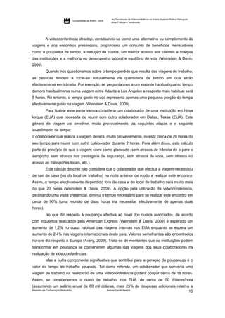 As Tecnologias de Videoconferência no Ensino Superior Público Português:
                         Universidade de Aveiro - 2009
                                                         Boas Práticas e Tendências




          A videoconferência desktop, constituindo-se como uma alternativa ou complemento às
viagens e aos encontros presenciais, proporciona um conjunto de benefícios mensuráveis
como a poupança de tempo, a redução de custos, um melhor acesso aos clientes e colegas
das instituições e a melhoria no desempenho laboral e equilíbrio de vida (Weinstein & Davis,
2009)
          Quando nos questionamos sobre o tempo perdido que resulta das viagens de trabalho,
as pessoas tendem a focar-se naturalmente na quantidade de tempo em que estão
efectivamente em trânsito. Por exemplo, se perguntarmos a um viajante habitual quanto tempo
demora habitualmente numa viagem entre Atlanta e Los Angeles a resposta mais habitual será
5 horas. No entanto, o tempo gasto no voo representa apenas uma pequena porção do tempo
efectivamente gasto na viagem (Weinstein & Davis, 2009).
          Para ilustrar este ponto vamos considerar um colaborador de uma instituição em Nova
Iorque (EUA) que necessita de reunir com outro colaborador em Dallas, Texas (EUA). Este
género de viagem vai envolver, muito provavelmente, as seguintes etapas e o seguinte
investimento de tempo:
o colaborador que realiza a viagem deverá, muito provavelmente, investir cerca de 20 horas do
seu tempo para reunir com outro colaborador durante 2 horas. Para além disso, este cálculo
parte do princípio de que a viagem corre como planeado (sem atrasos de trânsito de e para o
aeroporto, sem atrasos nas passagens de segurança, sem atrasos de voos, sem atrasos no
acesso ao transportes locais, etc.).
          Este cálculo descrito não considera que o colaborador que efectua a viagem necessitou
de sair de casa (ou do local de trabalho) na noite anterior de modo a realizar este encontro.
Assim, o tempo efectivamente dispendido fora de casa e do local de trabalho será muito mais
do que 20 horas (Weinstein & Davis, 2009). A opção pela utilização da videoconferência,
declinando uma visita presencial, diminui o tempo necessário para se realizar este encontro em
cerca de 90% (uma reunião de duas horas iria necessitar efectivamente de apenas duas
horas).
          No que diz respeito à poupança efectiva ao nível dos custos associados, de acordo
com inquéritos realizados pela American Express (Weinstein & Davis, 2009) é esperado um
aumento de 1,2% no custo habitual das viagens internas nos EUA enquanto se espera um
aumento de 2,4% nas viagens internacionais deste país. Valores semelhantes são encontrados
no que diz respeito à Europa (Avery, 2009). Trata-se de montantes que as instituições podem
transformar em poupança se converterem algumas das viagens dos seus colaboradores na
realização de videoconferências.
          Mas a outra componente significativa que contribui para a geração de poupanças é o
valor do tempo de trabalho poupado. Tal como referido, um colaborador que converta uma
viagem de trabalho na realização de uma videoconferência poderá poupar cerca de 18 horas.
Assim, se considerarmos o custo de trabalho, nos EUA, de cerca de 50 dólares/hora
(assumindo um salário anual de 80 mil dólares, mais 25% de despesas adicionais relativa a
Mestrado em Comunicação Multimédia       Samuel Frazão Martins
                                                                                       10
 