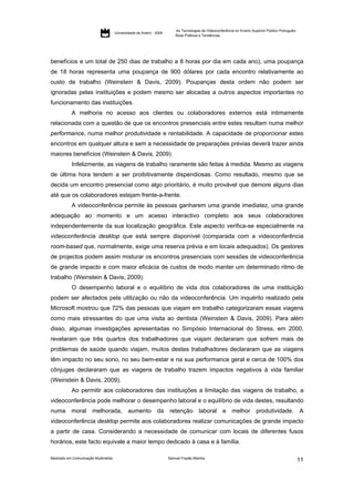 As Tecnologias de Videoconferência no Ensino Superior Público Português:
                                     Universidade de Aveiro - 2009
                                                                         Boas Práticas e Tendências




benefícios e um total de 250 dias de trabalho a 8 horas por dia em cada ano), uma poupança
de 18 horas representa uma poupança de 900 dólares por cada encontro relativamente ao
custo de trabalho (Weinstein & Davis, 2009). Poupanças desta ordem não podem ser
ignoradas pelas instituições e podem mesmo ser alocadas a outros aspectos importantes no
funcionamento das instituições.
           A melhoria no acesso aos clientes ou colaboradores externos está intimamente
relacionada com a questão de que os encontros presenciais entre estes resultam numa melhor
performance, numa melhor produtividade e rentabilidade. A capacidade de proporcionar estes
encontros em qualquer altura e sem a necessidade de preparações prévias deverá trazer ainda
maiores benefícios (Weinstein & Davis, 2009).
           Infelizmente, as viagens de trabalho raramente são feitas à medida. Mesmo as viagens
de última hora tendem a ser proibitivamente dispendiosas. Como resultado, mesmo que se
decida um encontro presencial como algo prioritário, é muito provável que demore alguns dias
até que os colaboradores estejam frente-a-frente.
           A videoconferência permite às pessoas ganharem uma grande imediatez, uma grande
adequação ao momento e um acesso interactivo completo aos seus colaboradores
independentemente da sua localização geográfica. Este aspecto verifica-se especialmente na
videoconferência desktop que está sempre disponível (comparada com a videoconferência
room-based que, normalmente, exige uma reserva prévia e em locais adequados). Os gestores
de projectos podem assim misturar os encontros presenciais com sessões de videoconferência
de grande impacto e com maior eficácia de custos de modo manter um determinado ritmo de
trabalho (Weinstein & Davis, 2009).
           O desempenho laboral e o equilíbrio de vida dos colaboradores de uma instituição
podem ser afectados pela utilização ou não da videoconferência. Um inquérito realizado pela
Microsoft mostrou que 72% das pessoas que viajam em trabalho categorizaram essas viagens
como mais stressantes do que uma visita ao dentista (Weinstein & Davis, 2009). Para além
disso, algumas investigações apresentadas no Simpósio Internacional do Stress, em 2000,
revelaram que três quartos dos trabalhadores que viajam declararam que sofrem mais de
problemas de saúde quando viajam, muitos destes trabalhadores declararam que as viagens
têm impacto no seu sono, no seu bem-estar e na sua performance geral e cerca de 100% dos
cônjuges declararam que as viagens de trabalho trazem impactos negativos à vida familiar
(Weinstein & Davis, 2009).
           Ao permitir aos colaboradores das instituições a limitação das viagens de trabalho, a
videoconferência pode melhorar o desempenho laboral e o equilíbrio de vida destes, resultando
numa       moral melhorada, aumento                           da     retenção         laboral e           melhor         produtividade. A
videoconferência desktop permite aos colaboradores realizar comunicações de grande impacto
a partir de casa. Considerando a necessidade de comunicar com locais de diferentes fusos
horários, este facto equivale a maior tempo dedicado à casa e à família.

Mestrado em Comunicação Multimédia                                   Samuel Frazão Martins
                                                                                                                                                    11
 