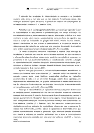 As Tecnologias de Videoconferência no Ensino Superior Público Português:
                                     Universidade de Aveiro - 2009
                                                                         Boas Práticas e Tendências




           A utilização das tecnologias de videoconferência na educação e na tecnologia
educativa está a tornar-se num facto cada vez mais crescente. A maioria das escolas e das
instituições de ensino superior têm acesso ou planeiam ter acesso a um qualquer género de
tecnologia de videoconferência (D. L. Newman, 2009).


           As instituições de ensino superior estão também agora a começar a perceber o valor
da videoconferência e o seu potencial na profissionalização e no serviço à educação. Os
educadores informais e os educadores externos parecem determinados a não ficar atrás neste
movimento e muitos vêem mesmo a videoconferência como uma forma de expandir a sua
missão e cumprir as necessidades da geração deste milénio. Perante recursos limitados,
sentem a necessidade de boas práticas no desenvolvimento e na oferta de serviços de
videoconferência às instituições de ensino que terão objectivos de recepção de conteúdos
como também objectivos de fornecimento de conteúdos (D. L. Newman, 2009).
           Os líderes educacionais começaram a reconhecer o potencial único deste tipo de
tecnologia e os benefícios associados em termos de acesso expandido aos recursos externos
e a formas alternativas de melhorar o desempenho académico na resolução de problemas e no
pensamento de alto nível. Igualmente importantes, os educadores estão a entender a utilização
da videoconferência como uma forma de apoiar o desenvolvimento de uma sociedade global,
diminuindo as diferenças digitais e culturais e apoiando ambientes de aprendizagem activa e
centrada no estudante (D. L. Newman, 2009).
           Algumas instituições posicionam-se como excelentes fornecedores de conteúdos ou
mesmo como fontes de “visitas de estudo virtuais” (D. L. Newman, 2009). Estas podem ser, por
exemplo,        museus,         zoos,         locais        históricos,        organizações             científicas        ou      instituições
governamentais. O orador pode ser um membro da equipa educativa dessa organização, um
especialista numa determinada área, um grupo de patrocinadores ou mesmo outros indivíduos
que têm informações únicas que podem ser partilhadas com um grupo de estudantes através
de interacções visuais e audíveis (D. L. Newman, 2009).
           Neste tipo de videoconferências um especialista externo ou outro género de fornecedor
de conteúdos comunica directamente com uma sala com estudantes através das modalidades
possíveis desta tecnologia. O objectivo da comunicação é permitir aos estudantes o acesso a
recursos que normalmente não estariam disponíveis no programa habitual da escola mas que
desta forma permitirá interacções síncronas e partilha de informação entre os estudantes e os
fornecedores de conteúdos (D. L. Newman, 2009). Para além disso também promove um
significativo aumento da qualidade das oportunidades educacionais para os estudantes de
escolas mais desfavorecidas, permite o acesso a especialistas de determinadas áreas que
possam inspirar estudantes de todos os géneros ou raças, elimina as questões relacionadas
com viagens e ultrapassa as questões relacionadas com o tempo e constrangimentos
orçamentais tipicamente associadas com este género de “visitas de estudo”(D. L. Newman,
2009).
Mestrado em Comunicação Multimédia                                   Samuel Frazão Martins
                                                                                                                                                    12
 