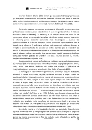 As Tecnologias de Videoconferência no Ensino Superior Público Português:
                                     Universidade de Aveiro - 2009
                                                                     Boas Práticas e Tendências




           Newman, Barbanell & Falco (2005) afirmam que as videoconferências proporcionadas
por este género de fornecedores de conteúdos podem ser utilizadas para apoiar as aulas de
vários modos, inclusivamente como um elemento enriquecedor das aulas normais ou mesmo
como um forte expositor de recursos primários (D. Newman, Barbanell, & Falco, 2005).


           Os recentes avanços na área das tecnologias da informação proporcionaram aos
profissionais da área da educação a oportunidade de usar uma grande variedade de métodos
educativos como o e-learning. O e-learning é um método educacional muito útil na
comunicação online e na comunicação face-a-face e é utilizado em todo o mundo. No entanto,
o    e-learning        parece          apresentar            claramente       duas       desvantagens:               a     ausência             do
professor/orientador e a falta de motivação. Ambas contribuem significativamente para a
desistência do e-learning. A ausência do professor pode causar dois problemas. Um será a
redução da consciencialização das pessoas que estão a aprender para a necessidade do
estudo, na medida em que estes não necessitam de se deslocar aos encontros presenciais em
sala de aula para realizar o seu estudo. Uma vez que podem concluir o seu curso através de
computador também poderão dar prioridade aos seus assuntos pessoais e, portanto,
negligenciando o seu estudo (Bersin, 2004).
           O outro aspecto diz respeito ao feedback, na medida em que a ausência do professor
ou orientador pode levar ao declínio de um feedback imediato e apropriado (Bulter & Winne,
1995). Assim, será sempre necessário um sistema que aumente a consciência da
responsabilidade num ambiente de aprendizagem (Lou, Dedic, & Rosenfield, 2003).
           As tecnologias de videoconferência permitem uma combinação produtiva de trabalho
individual e trabalho colaborativo. Segundo McAndrew, Foubister & Mayes, quando os
estudantes trabalham colaborativamente na mesma sala apercebem-se constantemente das
necessidades dos vários colegas e terão esse aspecto sempre em conta (McAndrew,
Foubister, & Mayes, 1996). No trabalho remoto, os aspectos problemáticos do trabalho
colaborativo presencial são menos proeminentes. Um dos alunos entrevistados para este
estudo de McAndrew, Foubister & Mayes comentou mesmo que “trabalhar com um colega na
mesma sala não é muito produtivo (…) e com um colega do outro lado do computador permite
realizar mais trabalho” (McAndrew et al., 1996). De facto, segundo estes autores quando os
estudantes estabelecem contacto remoto através de vídeo existe motivação para utilizar o
tempo de forma mais eficiente e de forma mais focada. Nestes casos os contactos vídeos são
realizados com propósitos muito específicos: por exemplo, para discutir o progresso do
trabalho, para clarificar um ponto particular ou para ensaiar parte do papel que é necessário
desempenhar para o cumprimento de determinadas tarefas (McAndrew et al., 1996).
           No entanto, mesmo ao nível colaborativo também são assinaladas frequentemente
algumas dificuldades como o esforço cognitivo em contactar os seus colegas ao longo das
sessões representando o lado menos positivo da comunicação focada que a mediação vídeo
permite ou mesmo os problemas de falta de contacto ocular, dificuldade na partilha ou
Mestrado em Comunicação Multimédia   Samuel Frazão Martins
                                                                                   13
 