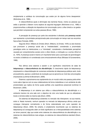 As Tecnologias de Videoconferência no Ensino Superior Público Português:
                                     Universidade de Aveiro - 2009
                                                                         Boas Práticas e Tendências




simplesmente a subtileza da comunicação que acaba por de alguma forma desaparecer.
(McAndrew et al., 1996).
           A videoconferência ajuda à eliminação das barreiras físicas, motiva as pessoas que
estão a aprender a falarem numa espécie de segunda linguagem (McAndrew et al., 1996) e
proporciona-lhes a utilização de dispositivos de comunicação como o olhar directo e os gestos
que permitem compreender as outras pessoas (Bruce, 1996).


           A percepção de presença por parte dos estudantes é afectada pela presença social
que representa a proximidade percepcionada pela comunicação em tempo real nos encontros
face-a-face (Yamada, 2009).
           Segundo Short, Williams & Christie (Short, Williams, & Christie, 1976) os dois factores
que promovem a presença social são a “imediaticidade”, considerada a proximidade
psicológica entre os interlocutores, e a “intimidade”, considerada a familiaridade perceptível
causada por comportamentos sociais como o olhar directo, a inclinação ou o sorriso (Short et
al., 1976). A presença social é mesmo um importante factor para a promoção da aprendizagem
no ensino à distância e é considerada como emocionalmente eficaz (McIsaac & Gunawardena,
1996).


           Nos últimos anos estamos a assistir a um significativo crescimento de salas de
telepresença e videoconferência de alta-definição. O crescimento rápido da telepresença
empresarial e a disponibilização de numerosos ambientes de telepresença públicos será, muito
provavelmente, apenas o preâmbulo da revolução que se aproxima ao nível das comunicações
empresariais (Lichtman & Brockmann, 2009).
           Estamos a aproximarmo-nos rapidamente de um mundo onde uma pessoa pode entrar
numa sala e ligar-se com os seus colaboradores de forma instantânea e num ambiente de alta
produtividade que replica de forma quase perfeita uma experiência presencial (Lichtman &
Brockmann, 2009).
           A telepresença é um sistema que utiliza a videoconferência de alta-definição e o
ambiente imersivo de uma sala com o objectivo de criar uma ilusão de que os utilizadores
locais e remotos estão na mesma sala (Dixon, 2009).
           Os sistemas de telepresença existentes no mercado não interoperam, na sua maioria,
entre si. Neste momento, nenhum operador no mercado da telepresença afirmou ainda que
consegue interoperar normalmente e de forma sistematizada com outro operador de
telepresença (Dixon, 2009). No entanto, é amplamente reconhecido que os sistemas de
telepresença só conseguirão obter um êxito significativo se a interoperabilidade entre sistemas
se tornar possível, algo que existe entre sistemas de videoconferência de alta-definição e os
sistemas de videoconferência mais antigos, os sistemas de videoconferência standard (Dixon,
2009).

Mestrado em Comunicação Multimédia                                   Samuel Frazão Martins
                                                                                                                                                    14
 