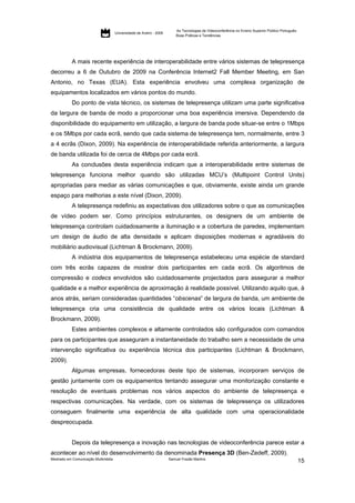 As Tecnologias de Videoconferência no Ensino Superior Público Português:
                                     Universidade de Aveiro - 2009
                                                                         Boas Práticas e Tendências




           A mais recente experiência de interoperabilidade entre vários sistemas de telepresença
decorreu a 6 de Outubro de 2009 na Conferência Internet2 Fall Member Meeting, em San
Antonio, no Texas (EUA). Esta experiência envolveu uma complexa organização de
equipamentos localizados em vários pontos do mundo.
           Do ponto de vista técnico, os sistemas de telepresença utilizam uma parte significativa
da largura de banda de modo a proporcionar uma boa experiência imersiva. Dependendo da
disponibilidade do equipamento em utilização, a largura de banda pode situar-se entre o 1Mbps
e os 5Mbps por cada ecrã, sendo que cada sistema de telepresença tem, normalmente, entre 3
a 4 ecrãs (Dixon, 2009). Na experiência de interoperabilidade referida anteriormente, a largura
de banda utilizada foi de cerca de 4Mbps por cada ecrã.
           As conclusões desta experiência indicam que a interoperabilidade entre sistemas de
telepresença funciona melhor quando são utilizadas MCU’s (Multipoint Control Units)
apropriadas para mediar as várias comunicações e que, obviamente, existe ainda um grande
espaço para melhorias a este nível (Dixon, 2009).
           A telepresença redefiniu as expectativas dos utilizadores sobre o que as comunicações
de vídeo podem ser. Como princípios estruturantes, os designers de um ambiente de
telepresença controlam cuidadosamente a iluminação e a cobertura de paredes, implementam
um design de áudio de alta densidade e aplicam disposições modernas e agradáveis do
mobiliário audiovisual (Lichtman & Brockmann, 2009).
           A indústria dos equipamentos de telepresença estabeleceu uma espécie de standard
com três ecrãs capazes de mostrar dois participantes em cada ecrã. Os algoritmos de
compressão e codecs envolvidos são cuidadosamente projectados para assegurar a melhor
qualidade e a melhor experiência de aproximação à realidade possível. Utilizando aquilo que, à
anos atrás, seriam consideradas quantidades “obscenas” de largura de banda, um ambiente de
telepresença cria uma consistência de qualidade entre os vários locais (Lichtman &
Brockmann, 2009).
           Estes ambientes complexos e altamente controlados são configurados com comandos
para os participantes que asseguram a instantaneidade do trabalho sem a necessidade de uma
intervenção significativa ou experiência técnica dos participantes (Lichtman & Brockmann,
2009).
           Algumas empresas, fornecedoras deste tipo de sistemas, incorporam serviços de
gestão juntamente com os equipamentos tentando assegurar uma monitorização constante e
resolução de eventuais problemas nos vários aspectos do ambiente de telepresença e
respectivas comunicações. Na verdade, com os sistemas de telepresença os utilizadores
conseguem finalmente uma experiência de alta qualidade com uma operacionalidade
despreocupada.


           Depois da telepresença a inovação nas tecnologias de videoconferência parece estar a
acontecer ao nível do desenvolvimento da denominada Presença 3D (Ben-Zedeff, 2009).
Mestrado em Comunicação Multimédia                                   Samuel Frazão Martins
                                                                                                                                                    15
 