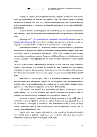 As Tecnologias de Videoconferência no Ensino Superior Público Português:
                                     Universidade de Aveiro - 2009
                                                                         Boas Práticas e Tendências




           Mesmo nos sistemas de videoconferência mais avançados e mais caros continuam a
existir alguns problemas por resolver. Para além do preço, os sistemas não são facilmente
escaláveis e, acima de tudo, não proporcionam uma representação real dos locais remotos
onde o contacto ocular e as interacções gestuais são realizadas de forma muito limitada (Ben-
Zedeff, 2009).
           O estado da arte das tecnologias de videoconferência não deixa de ser impressionante
mas continua a falhar em proporcionar uma impressão natural dos participantes (Ben-Zedeff,
2009).
           No âmbito do 7º Programa-Quadro de Investigação da União Europeia iniciou-se um
projecto sobre Presença 3D através de um consórcio de 5 parceiros onde se encontra um
conjunto de variadas indústrias e instituições de ensino superior e investigação.
           A tecnologia de Presença 3D deverá criar sistemas de videoconferência que permitam
a transmissão da sensação de presença física em tempo real para múltiplos locais remotos de
uma forma natural e transparente (Ben-Zedeff, 2009). Este processo deverá envolver
representações apuradas da presença física com múltiplos utilizadores, contacto ocular entre
os vários utilizadores e interacção baseada em gestos entre os vários utilizadores (Ben-Zedeff,
2009).
De modo a proporcionar a experiência de presença, um dos objectivos deste projecto foi
descobrir efectivamente o significado do conceito de estar presente. Um dos aspectos
analisados diz respeito às propriedades físicas (e geométricas) dos vários utilizadores que
deverão ser os mais realistas possíveis. Este aspecto requer a representação 3D (Ben-Zedeff,
2009).
           A evolução da comunicação 2D para o 3D é uma das componentes principais de um
verdadeiro sistema de telepresença mas não é a componente principal. O posicionamento do
contacto ocular e a reprodução correcta das perspectivas dos gestos são cruciais para manter
a porção não-verbal da comunicação inter-pessoal (Ben-Zedeff, 2009).
           Este projecto, com aspectos mais relacionados com ficção, é mais real do que se
poderia pensar. Em 2009, foi realizado pelo Instituto Fraunhofer um workshop onde foi
realizada uma demonstração de uma sessão de conferência em presença 3D.
           Apesar de se assistir a estas indicações de que a tecnologia de presença 3D estará já
ao virar da esquina é importante salientar que as tecnologias envolvidas (aquisição de vídeo
3D, visualização, codificação e transmissão) são relativamente novas e existe um longo
caminho a percorrer desde a fase de protótipo (por mais impressionante que seja) até um
produto comercial (Ben-Zedeff, 2009).
           Mesmo assim, esta inovação pode culminar numa experiência de videoconferência o
mais realista possível podendo proporcionar uma verdadeira alternativa aos encontros
presenciais sem qualquer inconveniente (Ben-Zedeff, 2009).



Mestrado em Comunicação Multimédia                                   Samuel Frazão Martins
                                                                                                                                                    16
 