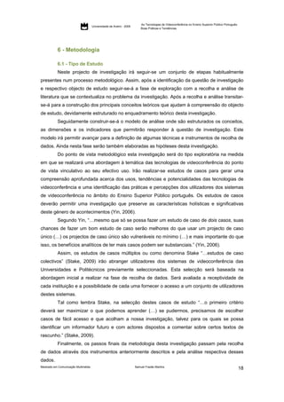 As Tecnologias de Videoconferência no Ensino Superior Público Português:
                                     Universidade de Aveiro - 2009
                                                                         Boas Práticas e Tendências




           6 - Metodologia

           6.1 - Tipo de Estudo
           Neste projecto de investigação irá seguir-se um conjunto de etapas habitualmente
presentes num processo metodológico. Assim, após a identificação da questão de investigação
e respectivo objecto de estudo seguir-se-á a fase de exploração com a recolha e análise de
literatura que se contextualiza no problema da investigação. Após a recolha e análise transitar-
se-á para a construção dos principais conceitos teóricos que ajudam à compreensão do objecto
de estudo, devidamente estruturado no enquadramento teórico desta investigação.
           Seguidamente construir-se-á o modelo de análise onde são estruturados os conceitos,
as dimensões e os indicadores que permitirão responder à questão de investigação. Este
modelo irá permitir avançar para a definição de algumas técnicas e instrumentos de recolha de
dados. Ainda nesta fase serão também elaboradas as hipóteses desta investigação.
           Do ponto de vista metodológico esta investigação será do tipo exploratória na medida
em que se realizará uma abordagem à temática das tecnologias de videoconferência do ponto
de vista vinculativo ao seu efectivo uso. Irão realizar-se estudos de casos para gerar uma
compreensão aprofundada acerca dos usos, tendências e potencialidades das tecnologias de
videoconferência e uma identificação das práticas e percepções dos utilizadores dos sistemas
de videoconferência no âmbito do Ensino Superior Público português. Os estudos de casos
deverão permitir uma investigação que preserve as características holísticas e significativas
deste género de acontecimentos (Yin, 2006).
           Segundo Yin, “…mesmo que só se possa fazer um estudo de caso de dois casos, suas
chances de fazer um bom estudo de caso serão melhores do que usar um projecto de caso
único (…) os projectos de caso único são vulneráveis no mínimo (…) e mais importante do que
isso, os benefícios analíticos de ter mais casos podem ser substanciais.” (Yin, 2006).
           Assim, os estudos de casos múltiplos ou como denomina Stake “…estudos de caso
colectivos” (Stake, 2009) irão abranger utilizadores dos sistemas de videoconferência das
Universidades e Politécnicos previamente seleccionadas. Esta selecção será baseada na
abordagem inicial a realizar na fase de recolha de dados. Será avaliada a receptividade de
cada instituição e a possibilidade de cada uma fornecer o acesso a um conjunto de utilizadores
destes sistemas.
           Tal como lembra Stake, na selecção destes casos de estudo “…o primeiro critério
deverá ser maximizar o que podemos aprender (…) se pudermos, precisamos de escolher
casos de fácil acesso e que acolham a nossa investigação, talvez para os quais se possa
identificar um informador futuro e com actores dispostos a comentar sobre certos textos de
rascunho.” (Stake, 2009).
           Finalmente, os passos finais da metodologia desta investigação passam pela recolha
de dados através dos instrumentos anteriormente descritos e pela análise respectiva desses
dados.
Mestrado em Comunicação Multimédia                                   Samuel Frazão Martins
                                                                                                                                                    18
 