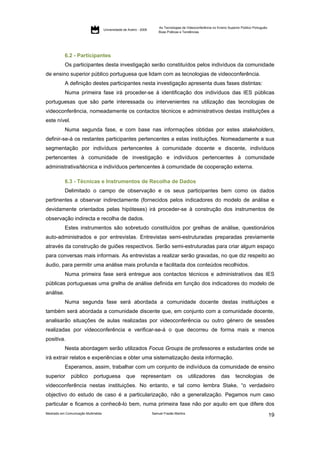As Tecnologias de Videoconferência no Ensino Superior Público Português:
                                     Universidade de Aveiro - 2009
                                                                         Boas Práticas e Tendências




           6.2 - Participantes
           Os participantes desta investigação serão constituídos pelos indivíduos da comunidade
de ensino superior público portuguesa que lidam com as tecnologias de videoconferência.
           A definição destes participantes nesta investigação apresenta duas fases distintas:
           Numa primeira fase irá proceder-se à identificação dos indivíduos das IES públicas
portuguesas que são parte interessada ou intervenientes na utilização das tecnologias de
videoconferência, nomeadamente os contactos técnicos e administrativos destas instituições a
este nível.
           Numa segunda fase, e com base nas informações obtidas por estes stakeholders,
definir-se-á os restantes participantes pertencentes a estas instituições. Nomeadamente a sua
segmentação por indivíduos pertencentes à comunidade docente e discente, indivíduos
pertencentes à comunidade de investigação e indivíduos pertencentes à comunidade
administrativa/técnica e indivíduos pertencentes à comunidade de cooperação externa.

           6.3 - Técnicas e Instrumentos de Recolha de Dados
           Delimitado o campo de observação e os seus participantes bem como os dados
pertinentes a observar indirectamente (fornecidos pelos indicadores do modelo de análise e
devidamente orientados pelas hipóteses) irá proceder-se à construção dos instrumentos de
observação indirecta e recolha de dados.
           Estes instrumentos são sobretudo constituídos por grelhas de análise, questionários
auto-administrados e por entrevistas. Entrevistas semi-estruturadas preparadas previamente
através da construção de guiões respectivos. Serão semi-estruturadas para criar algum espaço
para conversas mais informais. As entrevistas a realizar serão gravadas, no que diz respeito ao
áudio, para permitir uma análise mais profunda e facilitada dos conteúdos recolhidos.
           Numa primeira fase será entregue aos contactos técnicos e administrativos das IES
públicas portuguesas uma grelha de análise definida em função dos indicadores do modelo de
análise.
           Numa segunda fase será abordada a comunidade docente destas instituições e
também será abordada a comunidade discente que, em conjunto com a comunidade docente,
analisarão situações de aulas realizadas por videoconferência ou outro género de sessões
realizadas por videoconferência e verificar-se-á o que decorreu de forma mais e menos
positiva.
           Nesta abordagem serão utilizados Focus Groups de professores e estudantes onde se
irá extrair relatos e experiências e obter uma sistematização desta informação.
           Esperamos, assim, trabalhar com um conjunto de indivíduos da comunidade de ensino
superior       público       portuguesa             que      representam            os       utilizadores         das      tecnologias              de
videoconferência nestas instituições. No entanto, e tal como lembra Stake, “o verdadeiro
objectivo do estudo de caso é a particularização, não a generalização. Pegamos num caso
particular e ficamos a conhecê-lo bem, numa primeira fase não por aquilo em que difere dos
Mestrado em Comunicação Multimédia                                   Samuel Frazão Martins
                                                                                                                                                    19
 