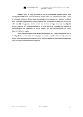 As Tecnologias de Videoconferência no Ensino Superior Público Português:
                                     Universidade de Aveiro - 2009
                                                                         Boas Práticas e Tendências




           Para além disso, se existir uma falha ao nível da receptividade dos participantes desta
investigação será também possível minimizar essa questão com a obtenção de dados a partir
de estudos já existentes. Existem algumas instituições internacionais com relatórios periódicos
sobre a utilização de sistemas de videoconferência que poderão ser cruzados com informações
sobre as IES portuguesas. Assim, poderá ser possível avançar com esta investigação,
redireccionando-a para uma generalização e de modo a abordar a utilização de sistemas de
videoconferência em ambientes de ensino superior que não especificamente no Ensino
Superior Público Português.
           O plano de contingência prevê também algum tempo para o enriquecimento teórico da
investigação. Se na fase inicial da investigação se perceber que não existe um enquadramento
teórico muito desenvolvido existe algum tempo previsto na segunda fase da investigação para
aprofundar esta componente da investigação.




Mestrado em Comunicação Multimédia                                   Samuel Frazão Martins
                                                                                                                                                    21
 