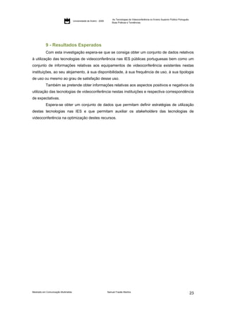 As Tecnologias de Videoconferência no Ensino Superior Público Português:
                                     Universidade de Aveiro - 2009
                                                                         Boas Práticas e Tendências




           9 - Resultados Esperados
           Com esta investigação espera-se que se consiga obter um conjunto de dados relativos
à utilização das tecnologias de videoconferência nas IES públicas portuguesas bem como um
conjunto de informações relativas aos equipamentos de videoconferência existentes nestas
instituições, ao seu alojamento, à sua disponibilidade, à sua frequência de uso, à sua tipologia
de uso ou mesmo ao grau de satisfação desse uso.
           Também se pretende obter informações relativas aos aspectos positivos e negativos da
utilização das tecnologias de videoconferência nestas instituições e respectiva correspondência
de expectativas.
           Espera-se obter um conjunto de dados que permitam definir estratégias de utilização
destas tecnologias nas IES e que permitam auxiliar os stakeholders das tecnologias de
videoconferência na optimização destes recursos.




Mestrado em Comunicação Multimédia                                   Samuel Frazão Martins
                                                                                                                                                    23
 