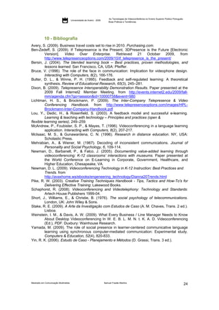 As Tecnologias de Videoconferência no Ensino Superior Público Português:
                                     Universidade de Aveiro - 2009
                                                                         Boas Práticas e Tendências




           10 - Bibliografia
Avery, S. (2009). Business travel costs set to rise in 2010. Purchasing.com.
Ben-Zedeff, S. (2009). If Telepresence is the Present, 3DPresence is the Future [Electronic
          Version]. Video Over Enterprise. Retrieved 21 October 2009, from
          http://www.telepresenceoptions.com/2009/10/if_telepresence_is_the_present/
Bersin, J. (2004). The blended learning book – Best practices, proven methodologies, and
          lessons learned. San Francisco, CA, USA: Pfeiffer.
Bruce, V. (1996). The role of the face in communication: Implication for videophone design.
          Interacting with Computers, 8(2), 166-176.
Bulter, D. L., & Winne, P. H. (1995). Feedback and self-regulated learning: A theoretical
          synthesis. Review of Educational Research, 65(3), 245–281.
Dixon, B. (2009). Telepresence Interoperability Demonstration Results. Paper presented at the
          2009 Fall Internet2 Member Meeting. from http://events.internet2.edu/2009/fall-
          mm/agenda.cfm?go=session&id=10000758&event=980
Lichtman, H. S., & Brockmann, P. (2009). The Inter-Company Telepresence & Video
          Conferencing Handbook. from http://www.telepresenceoptions.com/images/HPL-
          Brockmann-Inter-Company-Handbook.pdf
Lou, Y., Dedic, H., & Rosenfield, S. (2003). A feedback model and successful e-learning.
          Learning & teaching with technology – Principles and practices (open &
flexible learning series), 249–259.
McAndrew, P., Foubister, S. P., & Mayes, T. (1996). Videoconferencing in a language learning
          application. Interacting with Computers, 8(2), 207-217.
McIsaac, M. S., & Gunawardena, C. N. (1996). Research in distance education. NY, USA:
          Scholastic Press.
Mehrabian, A., & Wiener, M. (1967). Decoding of inconsistent communications. Journal of
          Personality and Social Psychology, 6, 109-114.
Newman, D., Barbanell, P., & Falco, J. (2005). Documenting value-added learning through
          videoconferencing: K-12 classrooms’ interactions with museums. Paper presented at
          the World Conference on E-Learning in Corporate, Government, Healthcare, and
          Higher Education, Chesapeake, VA.
Newman, D. L. (2009). Videoconferencing Technology in K-12 Instruction: Best Practices and
          Trends. from
          http://avaxhome.ws/ebooks/engeneering_technology/Dianna20Trends.html
Pike, R. W. (2003). Creative Training Techniques Handbook - Tips, Tactics and How-To's for
          Delivering Effective Training: Lakewood Books.
Schaphorst, R. (2008). Videoconferencing and Videotelephony: Technology and Standards:
          Artech House Publishers 1999-04.
Short, J., Williams, E., & Christie, B. (1976). The social psychology of telecommunications.
          London, UK: John Wiley & Sons.
Stake, R. E. (2009). A Arte da Investigação com Estudos de Caso (A. M. Chaves, Trans. 2 ed.).
          Lisboa.
Weinstein, I. M., & Davis, A. W. (2009). What Every Business / Line Manager Needs to Know
          About Desktop Videoconferencing In W. E. B. L. M. N. t. K. A. D. Videoconferencing
          (Ed.), PDF. Duxbury: Wainhouse Research.
Yamada, M. (2009). The role of social presence in learner-centered communicative language
          learning using synchronous computer-mediated communication: Experimental study.
          Computers & Education, 52(4), 820-833.
Yin, R. K. (2006). Estudo de Caso - Planejamento e Métodos (D. Grassi, Trans. 3 ed.).




Mestrado em Comunicação Multimédia                                   Samuel Frazão Martins
                                                                                                                                                    24
 