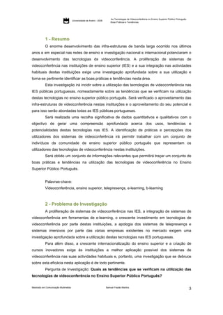 As Tecnologias de Videoconferência no Ensino Superior Público Português:
                                     Universidade de Aveiro - 2009
                                                                         Boas Práticas e Tendências




           1 - Resumo
           O enorme desenvolvimento das infra-estruturas de banda larga ocorrido nos últimos
anos e em especial nas redes de ensino e investigação nacional e internacional potenciaram o
desenvolvimento das tecnologias de videoconferência. A proliferação de sistemas de
videoconferência nas instituições de ensino superior (IES) e a sua integração nas actividades
habituais destas instituições exige uma investigação aprofundada sobre a sua utilização e
torna-se pertinente identificar as boas práticas e tendências nesta área.
           Esta investigação irá incidir sobre a utilização das tecnologias de videoconferência nas
IES públicas portuguesas, nomeadamente sobre as tendências que se verificam na utilização
destas tecnologias no ensino superior público português. Será verificado o aproveitamento das
infra-estruturas de videoconferência nestas instituições e o aproveitamento do seu potencial e
para isso serão abordadas todas as IES públicas portuguesas.
           Será realizada uma recolha significativa de dados quantitativos e qualitativos com o
objectivo de gerar uma compreensão aprofundada acerca dos usos, tendências e
potencialidades destas tecnologias nas IES. A identificação de práticas e percepções dos
utilizadores dos sistemas de videoconferência irá permitir trabalhar com um conjunto de
indivíduos da comunidade de ensino superior público português que representam os
utilizadores das tecnologias de videoconferência nestas instituições.
           Será obtido um conjunto de informações relevantes que permitirá traçar um conjunto de
boas práticas e tendências na utilização das tecnologias de videoconferência no Ensino
Superior Público Português.


           Palavras-chave:
           Videoconferência, ensino superior, telepresença, e-learning, b-learning



           2 - Problema de Investigação
           A proliferação de sistemas de videoconferência nas IES, a integração de sistemas de
videoconferência em ferramentas de e-learning, o crescente investimento em tecnologias de
videoconferência por parte destas instituições, a apologia dos sistemas de telepresença e
sistemas imersivos por parte das várias empresas existentes no mercado exigem uma
investigação aprofundada sobre a utilização destas tecnologias nas IES portuguesas.
           Para além disso, a crescente internacionalização do ensino superior e a criação de
cursos inovadores exige às instituições a melhor aplicação possível dos sistemas de
videoconferência nas suas actividades habituais e, portanto, uma investigação que se debruce
sobre esta eficácia nesta aplicação é de todo pertinente.
           Pergunta de Investigação: Quais as tendências que se verificam na utilização das
tecnologias de videoconferência no Ensino Superior Público Português?


Mestrado em Comunicação Multimédia                                   Samuel Frazão Martins
                                                                                                                                                    3
 