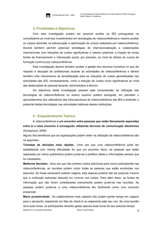 As Tecnologias de Videoconferência no Ensino Superior Público Português:
                                     Universidade de Aveiro - 2009
                                                                         Boas Práticas e Tendências




           3- Finalidades e Objectivos
           Com esta investigação poderá ser possível auxiliar as IES portuguesas na
consultadoria ao nível dos investimentos em tecnologias de videoconferência e mesmo auxiliar
os corpos docentes na estruturação e optimização de cursos realizados por videoconferência.
Deverá também permitir potenciar estratégias de internacionalização e colaborações
internacionais com reduções de custos significativas e mesmo potenciar a criação de novas
fontes de financiamento e intervenção social, por exemplo, ao nível de ofertas de cursos de
formação contínua por videoconferência.
           Esta investigação deverá também auxiliar a gestão dos recursos humanos no que diz
respeito à alocação de profissionais durante as actividades de videoconferência e deverá
também criar mecanismos de sensibilização para as reduções de custos generalizadas nas
actividades das IES, nomeadamente, como a redução de custos muito significativos ao nível
das deslocações do pessoal docente, administrativo e técnico.
           Os objectivos desta investigação passam pela compreensão da utilização das
tecnologias de videoconferência no ensino superior público português, em perceber o
aproveitamento dos utilizadores das infra-estruturas de videoconferência das IES e entender o
potencial destas tecnologias nas actividades habituais destas instituições.



           4 - Enquadramento Teórico
           A videoconferência é um encontro entre pessoas que estão fisicamente separadas
entre si e esse encontro é conseguido utilizando técnicas de comunicação electrónica
(Schaphorst, 2008).
Alguns dos benefícios que as organizações podem obter na utilização da videoconferência são
os seguintes :
Tomadas de decisões mais rápidas : Uma vez que uma videoconferência pode ser
estabelecida com menos dificuldade do que um encontro físico, as pessoas que estão
separadas por vários quilómetros podem juntar-se e partilhar ideias e informações sempre que
for necessário ;
Melhores decisões : Uma vez que não existem custos adicionais para novos participantes nas
videoconferências, as reuniões podem incluir todas as pessoas que estão envolvidas nos
assuntos. Se fosse necessário realizar viagens, este aspecto poderia não ser possível, mesmo
que a instituição estivesse disposta em incorrer nos custos. Para além disso, as fontes de
informação que não foram consideradas previamente podem juntar-se nas reuniões. As
pessoas podem juntar-se a uma videoconferência tão facilmente como num encontro
presencial.
Maior produtividade : Os colaboradores mais valiosos não podem perder tempo em viagens
para o aeroporto, esperando em filas de check-in ou esperando pelo seu voo. Se uma reunião
dura duas horas, os participantes deverão gastar apenas duas horas do seu precioso tempo.
Mestrado em Comunicação Multimédia                                   Samuel Frazão Martins
                                                                                                                                                    4
 