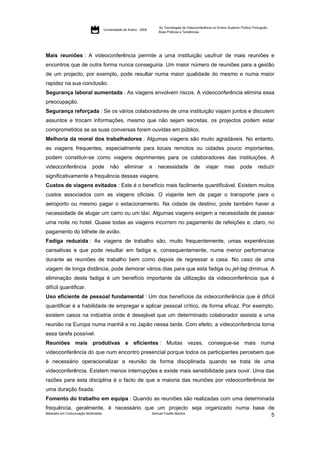As Tecnologias de Videoconferência no Ensino Superior Público Português:
                                     Universidade de Aveiro - 2009
                                                                         Boas Práticas e Tendências




Mais reuniões : A videoconferência permite a uma instituição usufruir de mais reuniões e
encontros que de outra forma nunca conseguiria. Um maior número de reuniões para a gestão
de um projecto, por exemplo, pode resultar numa maior qualidade do mesmo e numa maior
rapidez na sua conclusão.
Segurança laboral aumentada : As viagens envolvem riscos. A videoconferência elimina essa
preocupação.
Segurança reforçada : Se os vários colaboradores de uma instituição viajam juntos e discutem
assuntos e trocam informações, mesmo que não sejam secretas, os projectos podem estar
comprometidos se as suas conversas forem ouvidas em público.
Melhoria da moral dos trabalhadores : Algumas viagens são muito agradáveis. No entanto,
as viagens frequentes, especialmente para locais remotos ou cidades pouco importantes,
podem constituir-se como viagens deprimentes para os colaboradores das instituições. A
videoconferência            pode         não       eliminar          a   necessidade            de     viajar       mas       pode        reduzir
significativamente a frequência dessas viagens.
Custos de viagens evitados : Este é o benefício mais facilmente quantificável. Existem muitos
custos associados com as viagens oficiais. O viajante tem de pagar o transporte para o
aeroporto ou mesmo pagar o estacionamento. Na cidade de destino, pode também haver a
necessidade de alugar um carro ou um táxi. Algumas viagens exigem a necessidade de passar
uma noite no hotel. Quase todas as viagens incorrem no pagamento de refeições e, claro, no
pagamento do bilhete de avião.
Fadiga reduzida : As viagens de trabalho são, muito frequentemente, umas experiências
cansativas e que pode resultar em fadiga e, consequentemente, numa menor performance
durante as reuniões de trabalho bem como depois de regressar a casa. No caso de uma
viagem de longa distância, pode demorar vários dias para que esta fadiga ou jet-lag diminua. A
eliminação desta fadiga é um benefício importante da utilização da videoconferência que é
difícil quantificar.
Uso eficiente de pessoal fundamental : Um dos benefícios da videoconferência que é difícil
quantificar é a habilidade de empregar e aplicar pessoal crítico, de forma eficaz. Por exemplo,
existem casos na indústria onde é desejável que um determinado colaborador assista a uma
reunião na Europa numa manhã e no Japão nessa tarde. Com efeito, a videoconferência torna
essa tarefa possível.
Reuniões mais produtivas e eficientes : Muitas vezes, consegue-se mais numa
videoconferência do que num encontro presencial porque todos os participantes percebem que
é necessário operacionalizar a reunião de forma disciplinada quando se trata de uma
videoconferência. Existem menos interrupções e existe mais sensibilidade para ouvir. Uma das
razões para esta disciplina é o facto de que a maioria das reuniões por videoconferência ter
uma duração fixada.
Fomento do trabalho em equipa : Quando as reuniões são realizadas com uma determinada
frequência, geralmente, é necessário que um projecto seja organizado numa base de
Mestrado em Comunicação Multimédia     Samuel Frazão Martins
                                                                                5
 