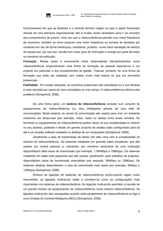 As Tecnologias de Videoconferência no Ensino Superior Público Português:
                                     Universidade de Aveiro - 2009
                                                                         Boas Práticas e Tendências




funcionamento em que as decisões e o controlo tenham origem no topo e sejam fornecidos
através de uma estrutura organizacional. Isto é muitas vezes necessário para ir ao encontro
dos cumprimentos de prazos. Uma vez que a videoconferência permite uma maior frequência
de encontros, também se torna possível uma maior frequência na tomada de decisões por
consenso em vez de forma hierárquica, resultando, portanto, numa maior sensação de esforço
de equipa que, por sua vez, resulta num maior grau de motivação e energia por parte de todos
os membros da instituição.
Formação : Muitas vezes é conveniente incluir observadores não-participantes numa
videoconferência proporcionando uma forma de formação de pessoal expondo-os a um
projecto em particular e aos procedimentos de gestão. Trata-se, portanto, de uma forma de
formação que pode ser realizada com custos muito mais baixos do que em encontros
presenciais.
Fiabilidade : Em muitas situações, os encontros presenciais são cancelados ou a sua eficácia
é mais reduzida por causa de voos cancelados ou mau tempo. A videoconferência elimina este
problema (Schaphorst, 2008).


           De uma forma geral, um sistema de videoconferência consiste num conjunto de
equipamentos de videoconferência (ou nós) interligados através de uma rede de
comunicações. Neste sistema, os canais de comunicação são usados para criar um ambiente
interactivo em tempo-real (por exemplo, vídeo, áudio ou dados) entre locais remotos. Os
terminais ou equipamentos de videoconferência podem variar na sua complexidade ou mesmo
no seu alcance, podendo ir desde um grande conjunto de amplas salas configuradas para tal
até a um simples software instalado no desktop de um computador (Schaphorst, 2008).
           Geralmente a taxa de transmissão de dados (bit rate) varia com a complexidade do
sistema de videoconferência. Os sistemas instalados em grandes salas complexas, que são
usados por muitas pessoas e, sobretudo, por membros executivos de uma instituição
disponibilizam altas taxas de transmissão (por exemplo, 1,544Mbps e 768Kbps). Os sistemas
instalados em salas mais pequenas que são usadas, geralmente, para trabalhos de projectos,
disponibilizam taxas de transmissão intermédias (por exemplo, 384Kbps ou 128Kbps). Os
sistemas desktop disponibilizam a taxa de transmissão mais baixa (por exemplo, 64Kbps e
128Kbps) (Schaphorst, 2008).
           Embora as ligações de sistemas de videoconferência ponto-a-ponto sejam muito
importantes, as ligações multi-ponto estão a constituir-se como as configurações mais
importantes nos sistemas de videoconferência. As ligações multi-ponto permitem a reunião de
um grande número de equipamentos de videoconferência numa mesma videoconferência. As
ligações multi-ponto são conseguidas quando cada equipamento de videoconferência se liga a
uma Unidade de Controlo Multiponto (MCU) (Schaphorst, 2008).



Mestrado em Comunicação Multimédia                                   Samuel Frazão Martins
                                                                                                                                                    6
 