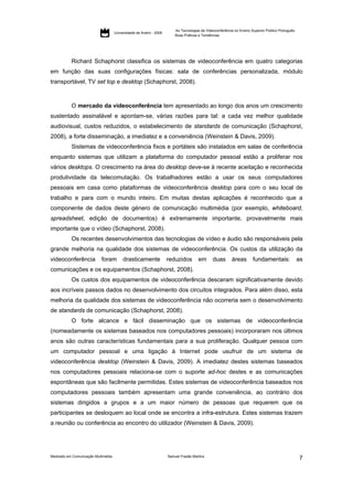 As Tecnologias de Videoconferência no Ensino Superior Público Português:
                                     Universidade de Aveiro - 2009
                                                                         Boas Práticas e Tendências




           Richard Schaphorst classifica os sistemas de videoconferência em quatro categorias
em função das suas configurações físicas: sala de conferências personalizada, módulo
transportável, TV set top e desktop (Schaphorst, 2008).



           O mercado da videoconferência tem apresentado ao longo dos anos um crescimento
sustentado assinalável e apontam-se, várias razões para tal: a cada vez melhor qualidade
audiovisual, custos reduzidos, o estabelecimento de standards de comunicação (Schaphorst,
2008), a forte disseminação, a imediatez e a conveniência (Weinstein & Davis, 2009).
           Sistemas de videoconferência fixos e portáteis são instalados em salas de conferência
enquanto sistemas que utilizam a plataforma do computador pessoal estão a proliferar nos
vários desktops. O crescimento na área do desktop deve-se à recente aceitação e reconhecida
produtividade da telecomutação. Os trabalhadores estão a usar os seus computadores
pessoais em casa como plataformas de videoconferência desktop para com o seu local de
trabalho e para com o mundo inteiro. Em muitas destas aplicações é reconhecido que a
componente de dados deste género de comunicação multimédia (por exemplo, whiteboard,
spreadsheet, edição de documentos) é extremamente importante, provavelmente mais
importante que o vídeo (Schaphorst, 2008).
           Os recentes desenvolvimentos das tecnologias de vídeo e áudio são responsáveis pela
grande melhoria na qualidade dos sistemas de videoconferência. Os custos da utilização da
videoconferência            foram         drasticamente              reduzidos        em       duas       áreas        fundamentais:                as
comunicações e os equipamentos (Schaphorst, 2008).
           Os custos dos equipamentos de videoconferência desceram significativamente devido
aos incríveis passos dados no desenvolvimento dos circuitos integrados. Para além disso, esta
melhoria da qualidade dos sistemas de videoconferência não ocorreria sem o desenvolvimento
de standards de comunicação (Schaphorst, 2008).
           O forte alcance e fácil disseminação que os sistemas de videoconferência
(nomeadamente os sistemas baseados nos computadores pessoais) incorporaram nos últimos
anos são outras características fundamentais para a sua proliferação. Qualquer pessoa com
um computador pessoal e uma ligação à Internet pode usufruir de um sistema de
videoconferência desktop (Weinstein & Davis, 2009). A imediatez destes sistemas baseados
nos computadores pessoais relaciona-se com o suporte ad-hoc destes e as comunicações
espontâneas que são facilmente permitidas. Estes sistemas de videoconferência baseados nos
computadores pessoais também apresentam uma grande conveniência, ao contrário dos
sistemas dirigidos a grupos e a um maior número de pessoas que requerem que os
participantes se desloquem ao local onde se encontra a infra-estrutura. Estes sistemas trazem
a reunião ou conferência ao encontro do utilizador (Weinstein & Davis, 2009).




Mestrado em Comunicação Multimédia                                   Samuel Frazão Martins
                                                                                                                                                    7
 