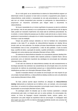 As Tecnologias de Videoconferência no Ensino Superior Público Português:
                                     Universidade de Aveiro - 2009
                                                                     Boas Práticas e Tendências




           De um modo geral, se as características do sistema de videoconferência exigirem um
determinado número de pessoas no local onde se encontra o equipamento para preparar a
videoconferência, existe também a necessidade de uma sala personalizada ou, então, uma
sala com um módulo transportável para acomodar os participantes da videoconferência e
proporcionar         um       mecanismo              conveniente        para      integrar        dados         e     documentos                na
videoconferência.
           Se houver necessidade de um número significativo de pessoas na sala de conferência
(por exemplo, mais de seis pessoas) e se os participantes na videoconferência são de alguma
idade, poderá ser necessário implementar uma ampla sala de conferência personalizada. Se,
no entanto, o número habitual de pessoas que irá utilizar a sala será de seis ou mesmo menos,
geralmente é recomendável a colocação de um módulo transportável de videoconferência para
minimizar o custo da instalação.
           Graças aos grandes avanços realizados ao nível do hardware dos computadores
pessoais e das redes IP, as soluções de videoconferência baseados em desktop têm-se
tornado cada vez mais poderosas. As soluções principais disponibilizadas suportam imensas
funcionalidades onde se inclui, principalmente, o vídeo de alta qualidade, o áudio de banda
larga, a partilha de dados, a gravação de sessões, a gestão centralizada e a escalabilidade e a
integração com outros sistemas das instituições (Weinstein & Davis, 2009).
           Os sistemas de videoconferência baseados nos computadores pessoais (desktop) têm-
se tornado uma ferramenta de trabalho diário bastante poderosa e bastante fiável e têm-se
posicionado como um elemento importante das estratégias de comunicação das instituições
(Weinstein & Davis, 2009).
           O real valor dos sistemas de videoconferência desktop não está necessariamente na
tecnologia associada mas sobretudo nas características de comunicação clara e de uma forte
componente de melhoria da produtividade pessoal que a videoconferência pessoal traz aos
trabalhadores que lidam com informação (Weinstein & Davis, 2009).
           Quando é necessário efectuar uma sessão de comunicação com mais impacto do que
uma simples chamada telefónica, a videoconferência desktop constitui-se como uma alternativa
muito atractiva (Weinstein & Davis, 2009).


           De facto, pode-se apontar alguns benefícios da utilização da videoconferência
desktop relativamente ao tradicional uso do telefone como, por exemplo, uma comunicação
mais eficaz, um aumento da confiança associada à comunicação visual e mesmo um aumento
da persuasão na comunicação (Weinstein & Davis, 2009).
           Os psicólogos sabem há décadas que os seres humanos apreendem a atenção
primariamente pela visão e só depois pelo som (e outros sentidos). As comunicações não-
verbais, na forma da linguagem corporal (expressões faciais, postura, gestos, etc.),
representam uma parte integral da experiência total de comunicação. A investigação nesta
área sugere que cerca de 55% do total da informação transferida durante uma conversa tem
Mestrado em Comunicação Multimédia       Samuel Frazão Martins
                                                                                       8
 
