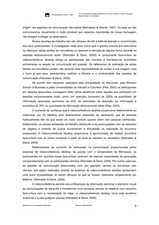 As Tecnologias de Videoconferência no Ensino Superior Público Português:
                                     Universidade de Aveiro - 2009
                                                                         Boas Práticas e Tendências




origem nos aspectos da comunicação não-verbal (Mehrabian & Wiener, 1967). Ou seja, se não
comunicarmos visualmente é muito provável que aspectos importantes da nossa mensagem
não estejam a chegar ao destinatário.
           Muitas reuniões de trabalho não são eficazes devido à falta de atenção e concentração
dos seus participantes. A investigação nesta área indica que a grande maioria dos executivos
ou efectuam várias tarefas em simultâneo ou desviam a atenção de alguma forma durante as
sessões exclusivamente áudio (Weinstein & Davis, 2009). A componente face-a-face da
videoconferência desktop obriga os participantes das reuniões a manterem-se envolvidos
activamente na sessão de comunicação em questão. Os defensores da realização de várias
tarefas em simultâneo podem não apreciar esta impossibilidade de ocultar a sua imagem, mas
o facto é que essa característica melhora a eficácia e a produtividade das sessões de
comunicação (Weinstein & Davis, 2009).
           De acordo com inquéritos realizados pela Universidade do Wisconsin, pela Wharton
School of Business e pelas Universidades de Harvard e Columbia (Pike, 2003) os participantes
em sessões face-a-face conseguem obter vários benefícios sobre aqueles que participam em
sessões exclusivamente áudio como, por exemplo, aumentos de 200% na quantidade de
informação aprendida, aumentos de 40% na velocidade da absorção da informação e
aumentos de 38% na quantidade de informação efectivamente retida (Pike, 2003).
           O aumento da confiança que a videoconferência desktop proporciona relativamente ao
tradicional uso do telefone está directamente associado ao sentimento que as pessoas
habitualmente têm de que existe um maior conforto quando lidam com pessoas conhecidas.
Infelizmente, os actuais ambientes de trabalho distribuído e as preocupações com as reduções
de viagens e controlo de custos aumentaram a dificuldade na realização de encontros
presenciais. A videoconferência desktop proporciona a oportunidade de realizar encontros
face-a-face com os vários contactos a partir do local de trabalho ou doméstico (Weinstein &
Davis, 2009).
           Relativamente ao aumento da persuasão na comunicação proporcionada pelos
sistemas de videoconferência desktop, de acordo com a Universidade do Minnesota, os
participantes em reuniões locais face-a-face usufruem de maiores capacidades de persuasão
comparadamente com os participantes remotos (Weinstein & Davis, 2009). Por outras palavras,
as sessões de comunicação relacionados com, por exemplo, vendas ou conversas com
clientes, que sejam realizados através de sistemas de videoconferência desktop apresentam
uma maior probabilidade de serem eficazes do que se fossem realizados simplesmente por
telefone. (Weinstein & Davis, 2009).
           A videoconferência permite aos profissionais da informação adicionar o elemento visual
às comunicações do dia-a-dia e transformar uma conversa através do telefone num encontro
face-a-face sem a necessidade de viajar. A videoconferência desktop torna este benefício
acessível a quase qualquer pessoa (Weinstein & Davis, 2009).

Mestrado em Comunicação Multimédia                                   Samuel Frazão Martins
                                                                                                                                                    9
 