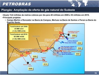 Plangás: Ampliação da oferta de gás natural do Sudeste
• Atuais 15,8 milhões de metros cúbicos por dia para 40 milhões em 2008 e 55 milhões em 2010.
• Principais projetos:
    • Campo Marlim e Roncador na Bacia de Campos, Merluza na Bacia de Santos e Peroá na Bacia do
      Espírito Santo.




                                                                                              19
 