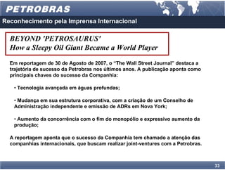Reconhecimento pela Imprensa Internacional

  BEYOND 'PETROSAURUS'
  How a Sleepy Oil Giant Became a World Player
  Em reportagem de 30 de Agosto de 2007, o “The Wall Street Journal” destaca a
  trajetória de sucesso da Petrobras nos últimos anos. A publicação aponta como
  principais chaves do sucesso da Companhia:

   • Tecnologia avançada em águas profundas;

   • Mudança em sua estrutura corporativa, com a criação de um Conselho de
   Administração independente e emissão de ADRs em Nova York;

   • Aumento da concorrência com o fim do monopólio e expressivo aumento da
   produção;

  A reportagem aponta que o sucesso da Companhia tem chamado a atenção das
  companhias internacionais, que buscam realizar joint-ventures com a Petrobras.



                                                                                   33
 