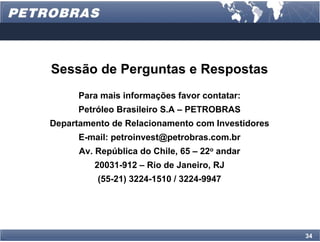 Sessão de Perguntas e Respostas
      Para mais informações favor contatar:
      Petróleo Brasileiro S.A – PETROBRAS
Departamento de Relacionamento com Investidores
      E-mail: petroinvest@petrobras.com.br
      Av. República do Chile, 65 – 22o andar
         20031-912 – Rio de Janeiro, RJ
          (55-21) 3224-1510 / 3224-9947




                                                  34
 