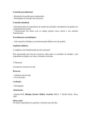Conteúdo procedimental:

- Resolução de questão para compreensão;
- Participação na correção dos exercícios.

Conteúdo atitudinal:

- Reconhecimento da importância do estudo dos princípios introdutórios de genética na
compreensão da mesma;
- Familiarização dos alunos com os códigos próprios dessa ciência e seus métodos
Experimentais.

Procedimentos metodológicos

- Aula expositiva dialógica com demosntração didática (uso de quadro).

Seqüência didática:

A seqüência será fundamentada em dois momento:

Será apresentada uma lista de exercícios sobre todos os conteúdos da unidade e será
respondida em dupla,e em classe, retirando as dúvidas.


2º Momento

Correção do exercício em sala

Recursos:

- Ambiente sala de aula;
- Livro do aluno.

Avaliação:

- Participação;

Referências:

- Paulino,W.R, Biologia (Ensino Médio)- Genética Vol 3, 1º Ed.São Paulo: Ática,
2005

Observação:
Os alunos responderam as questões e retiraram suas dúvidas.
 