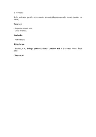 2º Momento

Serão aplicadas questões concernentes ao conteúdo com correção na sala.(qestões em
anexo)

Recursos:

- Ambiente sala de aula;
- Livro do aluno.

Avaliação:

- Participação;

Referências:

- Paulino,W.R, Biologia (Ensino Médio)- Genética Vol 3, 1º Ed.São Paulo: Ática,
2005

Observação:
 