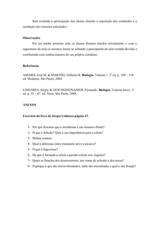 Será avaliada a participação dos alunos durante a exposição dos conteúdos e a
resolução dos resumos solicitados.
Observações
Por ser minha primeira aula os alunos ficaram tímidos inicialmente e com o
seguimeno da aula os mesmos foram se soltando e paricipando da aula tirando dúvidas e
conribuíndo com conhecimentos do seu próprio cotidiano.
Referências
AMABIS, José M. & MARTHO, Gilberto R. Biologia. Volume 1. 2ª ed. p. 109 – 119.
ed. Moderna. São Paulo, 2004.
LINHARES, Sérgio & GEWANDSZNAJDER, Fernando. Biologia. Volume único. 1ª.
ed. p. 35 – 47. ed. Ática, São Paulo, 2008.
ANEXOS
Exercício do livro de Sérgio Linhares página 47.
1- Por que dizemos que a membrana é um mosaico fluido?
2- O que é difusão? Qual a sua importância para a célula?
3- Defina osmose.
4- Qual a diferença entre transporte ativo e passivo?
5- O que é fagocitose?
6- De que é formada a célula a parede celular nos vegetais?
7- Quais as funções dos desmossomos, nas zonas de oclusão e dos nexos?
8- Explique o que são microvilosidades, onde são encontradas e qual a sua função?
 