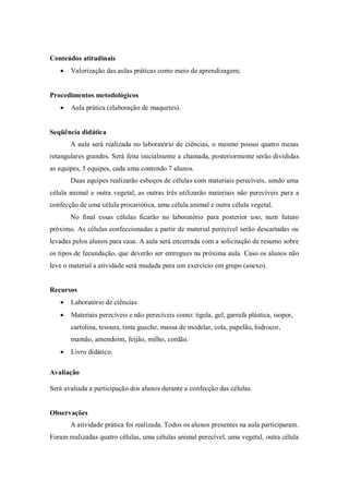 Conteúdos atitudinais
Valorização das aulas práticas como meio de aprendizagem;
Procedimentos metodológicos
Aula prática (elaboração de maquetes).
Seqüência didática
A aula será realizada no laboratório de ciências, o mesmo possui quatro mesas
retangulares grandes. Será feita inicialmente a chamada, posteriormente serão divididas
as equipes, 5 equipes, cada uma contendo 7 alunos.
Duas equipes realizarão esboços de células com materiais perecíveis, sendo uma
célula animal e outra vegetal, as outras três utilizarão materiais não perecíveis para a
confecção de uma célula procariótica, uma célula animal e outra célula vegetal.
No final essas células ficarão no laboratório para posterior uso, num futuro
próximo. As células confeccionadas a partir de material perecível serão descartadas ou
levadas pelos alunos para casa. A aula será encerrada com a solicitação de resumo sobre
os tipos de fecundação, que deverão ser entregues na próxima aula. Caso os alunos não
leve o material a atividade será mudada para um exercício em grupo (anexo).
Recursos
Laboratório de ciências
Materiais perecíveis e não perecíveis como: tigela, gel, garrafa plástica, isopor,
cartolina, tesoura, tinta guache, massa de modelar, cola, papelão, hidrocor,
mamão, amendoim, feijão, milho, cordão.
Livro didático.
Avaliação
Será avaliada a participação dos alunos durante a confecção das células.
Observações
A atividade prática foi realizada. Todos os alunos presentes na aula participaram.
Foram realizadas quatro células, uma células animal perecível, uma vegetal, outra célula
 