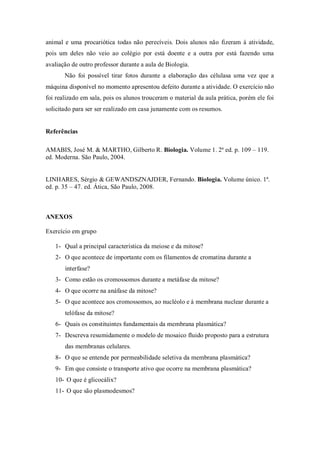 animal e uma procariótica todas não perecíveis. Dois alunos não fizeram à atividade,
pois um deles não veio ao colégio por está doente e a outra por está fazendo uma
avaliação de outro professor durante a aula de Biologia.
Não foi possível tirar fotos durante a elaboração das célulasa uma vez que a
máquina disponível no momento apresentou defeito durante a atividade. O exercício não
foi realizado em sala, pois os alunos trouceram o material da aula prática, porém ele foi
solicitado para ser ser realizado em casa junamente com os resumos.
Referências
AMABIS, José M. & MARTHO, Gilberto R. Biologia. Volume 1. 2ª ed. p. 109 – 119.
ed. Moderna. São Paulo, 2004.
LINHARES, Sérgio & GEWANDSZNAJDER, Fernando. Biologia. Volume único. 1ª.
ed. p. 35 – 47. ed. Ática, São Paulo, 2008.
ANEXOS
Exercício em grupo
1- Qual a principal característica da meiose e da mitose?
2- O que acontece de importante com os filamentos de cromatina durante a
interfase?
3- Como estão os cromossomos durante a metáfase da mitose?
4- O que ocorre na anáfase da mitose?
5- O que acontece aos cromossomos, ao nucléolo e à membrana nuclear durante a
telófase da mitose?
6- Quais os constituintes fundamentais da membrana plasmática?
7- Descreva resumidamente o modelo de mosaico fluido proposto para a estrutura
das membranas celulares.
8- O que se entende por permeabilidade seletiva da membrana plasmática?
9- Em que consiste o transporte ativo que ocorre na membrana plasmática?
10- O que é glicocálix?
11- O que são plasmodesmos?
 