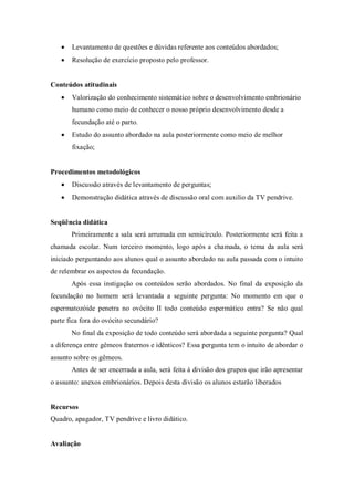 Levantamento de questões e dúvidas referente aos conteúdos abordados;
Resolução de exercício proposto pelo professor.
Conteúdos atitudinais
Valorização do conhecimento sistemático sobre o desenvolvimento embrionário
humano como meio de conhecer o nosso próprio desenvolvimento desde a
fecundação até o parto.
Estudo do assunto abordado na aula posteriormente como meio de melhor
fixação;
Procedimentos metodológicos
Discussão através de levantamento de perguntas;
Demonstração didática através de discussão oral com auxilio da TV pendrive.
Seqüência didática
Primeiramente a sala será arrumada em semicírculo. Posteriormente será feita a
chamada escolar. Num terceiro momento, logo após a chamada, o tema da aula será
iniciado perguntando aos alunos qual o assunto abordado na aula passada com o intuito
de relembrar os aspectos da fecundação.
Após essa instigação os conteúdos serão abordados. No final da exposição da
fecundação no homem será levantada a seguinte pergunta: No momento em que o
espermatozóide penetra no ovócito II todo conteúdo espermático entra? Se não qual
parte fica fora do ovócito secundário?
No final da exposição de todo conteúdo será abordada a seguinte pergunta? Qual
a diferença entre gêmeos fraternos e idênticos? Essa pergunta tem o intuito de abordar o
assunto sobre os gêmeos.
Antes de ser encerrada a aula, será feita à divisão dos grupos que irão apresentar
o assunto: anexos embrionários. Depois desta divisão os alunos estarão liberados
Recursos
Quadro, apagador, TV pendrive e livro didático.
Avaliação
 