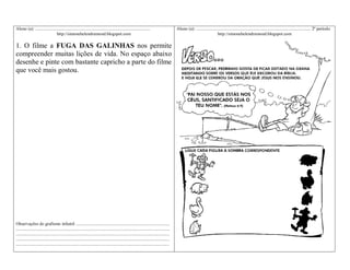 Aluno (a): ........................................................................................................
http://simonehelendrumond.blogspot.com

1. O filme a FUGA DAS GALINHAS nos permite
compreender muitas lições de vida. No espaço abaixo
desenhe e pinte com bastante capricho a parte do filme
que você mais gostou.

Observações do grafismo infantil .....................................................................................
...........................................................................................................................................
...........................................................................................................................................
...........................................................................................................................................
...........................................................................................................................................

Aluno (a): ........................................................................................................ 2º período
http://simonehelendrumond.blogspot.com

 