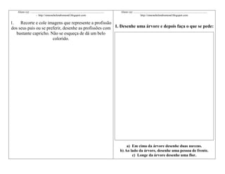 Aluno (a): ........................................................................................................
- http://simonehelendrumond.blogspot.com

Aluno (a): ........................................................................................................
http://simonehelendrumond.blogspot.com

1. Recorte e cole imagens que represente a profissão
dos seus pais ou se preferir, desenhe as profissões com 1. Desenhe uma árvore e depois faça o que se pede:
bastante capricho. Não se esqueça de dá um belo
colorido.

a) Em cima da árvore desenhe duas nuvens.
b) Ao lado da árvore, desenhe uma pessoa de frente.
c) Longe da árvore desenhe uma flor.

 