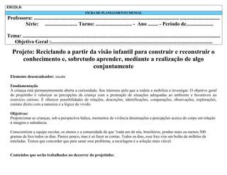 ESCOLA:
FICHA DE PLANEJAMENTO MENSAL

Professora: ................................................................................................................. ...............................
Série: ......................... Turno: ............................ - Ano ........ - Período de.....................
Tema: .........................................................................................................................................................
Objetivo Geral :.............................................................................................................................

Projeto: Reciclando a partir da visão infantil para construir e reconstruir o
conhecimento e, sobretudo aprender, mediante a realização de algo
conjuntamente
Elemento desencadeador: sucata
Fundamentação
A criança está permanentemente aberta a curiosidade. Seu interesse pelo que a rodeia a mobiliza a investigar. O objetivo geral
do projetinho é valorizar as percepções da criança com a promoção de situações adequadas ao ambiente e favoráveis ao
exercício curioso. É oferecer possibilidades de relações, descrições, identificações, comparações, observações, explorações,
contato direto com a natureza e a lógica do vivido.
Objetivos:
Proporcionar as crianças, sob a perspectiva lúdica, momentos de vivência desensações e percepções acerca do corpo em relação
à imagem e substância.
Conscientizar a equipe escolar, os alunos e a comunidade de que “cada um de nós, brasileiros, produz mais ou menos 500
gramas de lixo todos os dias. Parece pouco, mas é só fazer as contas. Todos os dias, esse lixo vira um bolão de milhões de
toneladas. Temos que concordar que para sanar esse problema, a reciclagem é a solução mais viável.

Conteúdos que serão trabalhados no decorrer do projetinho:

 