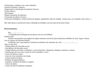 •Valorização e cuidados com o meio ambiente;
•Noções de higiene e limpeza;
•Organização e classificação de materiais diversos;
•Coleta seletiva;
• Reciclagem
•Reaproveitamento de materiais;
•Construção de objetos diversos;
•Leitura de embalagens e rótulos (leitura de imagens, ingredientes, data de validade, volume, peso, cor, tamanho, entre outros...)
Obs: além destes os professores terão a liberdade de trabalhar com este tema de diversas formas.

Desenvolvimento:
Dia ......../........../..........
1.Campanha para montagem da sucatoteca com envio de bilhetes
Senhores pais
Estamos necessitando com urgência de alguns materiais recicláveis para realizarmos trabalhos de Artes, Jogos e Sucata
com as crianças da Educação Infantil.
Colaborem com o que puderem. Estaremos recebendo estes materiais até o dia ............/.........../.............
Aqui vai uma lista:
- Tampa plástica de chocolate em pó;
- Pote plástico de chocolate em pó;
- Tampas plásticas de todos os tamanhos e cores (amaciante, refrigerante, shampoo, maionese e outras);
- Garrafas pets de Coca-cola e outras de vários tamanhos e cores;
- Caixas de fósforos vazias;
- Latas de vários tamanhos com tampa;
- Caixas de pasta de dente;
- Rolinhos de papel higiênico;
- Copinhos e potinhos de danone e yogurte;
- Caixas de sapato;
- Caixas diversas de diferentes tamanhos.

 