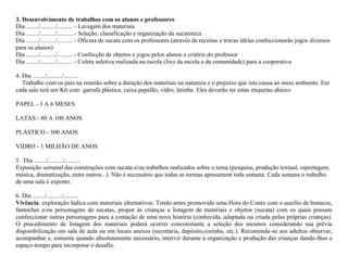 3. Desenvolvimento de trabalhos com os alunos e professores
Dia ......../........../.......... - Lavagem dos materiais
Dia ......../........../.......... - Seleção, classificação e organização da sucatoteca
Dia ......../........../.......... - Oficina de sucata com os professores (através de receitas e trocas idéias confeccionarão jogos diversos
para os alunos)
Dia ......../........../.......... - Confecção de objetos e jogos pelos alunos a critério do professor
Dia ......../........../.......... - Coleta seletiva realizada na escola (lixo da escola e da comunidade) para a cooperativa
4. Dia ......../........../..........
Trabalho com os pais na reunião sobre a duração dos materiais na natureza e o prejuízo que isto causa ao meio ambiente. Em
cada sala terá um Kit com :garrafa plástica, caixa papelão, vidro, latinha. Eles deverão ter estas etiquetas abaixo
PAPEL - 3 A 6 MESES
LATAS - 80 A 100 ANOS
PLÁSTICO - 500 ANOS
VIDRO - 1 MILHÃO DE ANOS
5. Dia ......../........../..........
Exposição semanal das construções com sucata e/ou trabalhos realizados sobre o tema (pesquisa, produção textual, reportagem,
música, dramatização, entre outros...). Não é necessário que todas as turmas apresentem toda semana. Cada semana o trabalho
de uma sala é exposto.
6. Dia ......../........../..........
Vivência: exploração lúdica com materiais alternativos. Tendo antes promovido uma Hora do Conto com o auxílio de bonecos,
fantoches e/ou personagens de sucatas, propor às crianças a listagem de materiais e objetos (sucata) com os quais possam
confeccionar outras personagens para a contação de uma nova história (conhecida, adaptada ou criada pelas próprias crianças).
O procedimento de listagem dos materiais poderá ocorrer concomitante a seleção dos mesmos considerando sua prévia
disponibilização em sala de aula ou em locais anexos (secretaria, depósito,cozinha, etc.). Recomenda-se aos adultos observar,
acompanhar e, somente quando absolutamente necessário, intervir durante a organização e produção das crianças dando-lhes o
espaço-tempo para incorporar o desafio.

 