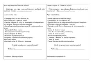 com as crianças da Educação Infantil.

com as crianças da Educação Infantil.

Colaborem com o que puderem. Estaremos recebendo estes
materiais até o dia ............/.........../.............

Colaborem com o que puderem. Estaremos recebendo estes
materiais até o dia ............/.........../.............

Aqui vai uma lista:

Aqui vai uma lista:

- Tampa plástica de chocolate em pó;
- Pote plástico de chocolate em pó;
- Tampas plásticas de todos os tamanhos e cores (amaciante,
refrigerante, shampoo, maionese e outras);
- Garrafas pets de Coca-cola e outras de vários tamanhos e
cores;
- Caixas de fósforos vazias;
- Latas de vários tamanhos com tampa;
- Caixas de pasta de dente;
- Rolinhos de papel higiênico;
- Copinhos e potinhos de danone e yogurte;
- Caixas de sapato;
- Caixas diversas de diferentes tamanhos.

- Tampa plástica de chocolate em pó;
- Pote plástico de chocolate em pó;
- Tampas plásticas de todos os tamanhos e cores (amaciante,
refrigerante, shampoo, maionese e outras);
- Garrafas pets de Coca-cola e outras de vários tamanhos e
cores;
- Caixas de fósforos vazias;
- Latas de vários tamanhos com tampa;
- Caixas de pasta de dente;
- Rolinhos de papel higiênico;
- Copinhos e potinhos de danone e yogurte;
- Caixas de sapato;
- Caixas diversas de diferentes tamanhos.

Desde já agradecemos sua colaboração1

Desde já agradecemos sua colaboração1

Professora.................................................................

Professora.................................................................

Assinatura dos responsáveis

Assinatura dos responsáveis

 