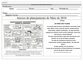 ESCOLA
FICHA DE PLANEJAMENTO MENSAL

Professora: ................................................................................................................. ...............................
Série: ......................... Turno: ............................ - Ano ........ - Período de.....................
Tema: .........................................................................................................................................................
Objetivo Geral :.............................................................................................................................

Anexos do planejamento de Maio de 2010
Poema
AS MÃES SÃO FLORES
As nossas mães são flores maravilhosas, lírios lindos, belas
rosas, dálias, cravos, açucenas, jasmins, violetas amenas.
Flores belas, simples e perfumadas. As mães são flores
sagradas que merecem nosso carinho, admiração, nosso amor
mais sincero, a nossa dedicação.
Por tudo o que elas lidam, é pelo amor que elas têm, bem
merecem no seu dia mil beijos e parabéns!
As mães são verdadeiros símbolos de amor.
Fazemos-lhes, portanto, justiça dizendo: “As mães são
flores!”
Ó mães queridas, nós vos amamos,

Sugestão:
Reproduza estás mensagens e durante a semana das mães, recorte
e cole num retalho de EVA, no verso grude (coloque) um imã e
combine com seus alunos para colocarem todos os dias na geladeira
um carinho para a mamãe.

E neste dia vos abraçamos. Ao Deus bendito por vós rogamos
que vos dê vida por muitos anos!
http://simonehelendrumond.blogspot.com

 