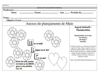 ESCOLA
FICHA DE PLANEJAMENTO MENSAL

Professora: ................................................................................................................. ...............................
Série: ......................... Turno: ............................ - Ano ........ - Período de.....................
Tema: .........................................................................................................................................................
Objetivo Geral :.............................................................................................................................

Anexos do planejamento de Maio
Jogral Infantil Mamãezinha
Mamãezinha eu te dou,
um abraço,
um beijo e
está flor.
Conforme recitam, as crianças devem fazer
o gesto do beijo, abraço e quanto a flor, a
professora pode prender a flor na parte de
trás da roupa da criança e combine, quando
chegar na parte do jogral “está flor” as
crianças retiram a flor que está presa e
ofertam as mães.
http://simonehelendrumond.blogspot.com

 