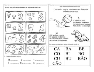 Aluno (a): ................................................................................................................................

Aluno (a): ....................................................................................................... ...........
- http://simonehelendrumond.blogspot.com

Com muita alegria, vamos cantar e dançar as
letrinhas em estudo.

Com bastante capricho leia as famílias silábicas do Bb e do Cc

2. . Complete os números de 0 a 10.

0 ............ 2 ............ 4 .............
6 .............. 8 .............. 10 .............

CA BA
CO BI
CU BU
CÃO

BE
BO
BÃO

 
