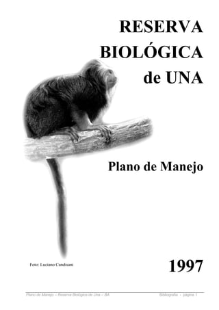 RESERVA
                                         BIOLÓGICA
                                             de UNA



                                              Plano de Manejo




  Foto: Luciano Candisani
                                                           1997
Plano de Manejo – Reserva Biológica de Una – BA       Bibliografia - página 1
 