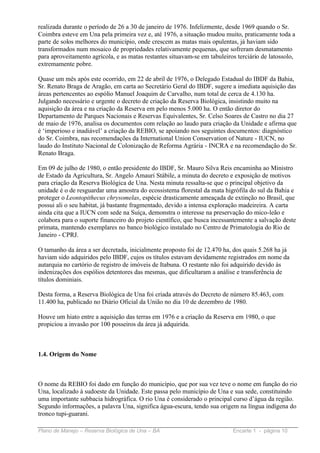 realizada durante o período de 26 a 30 de janeiro de 1976. Infelizmente, desde 1969 quando o Sr.
Coimbra esteve em Una pela primeira vez e, até 1976, a situação mudou muito, praticamente toda a
parte de solos melhores do município, onde crescem as matas mais opulentas, já haviam sido
transformados num mosaico de propriedades relativamente pequenas, que sofreram desmatamento
para aproveitamento agrícola, e as matas restantes situavam-se em tabuleiros terciário de latossolo,
extremamente pobre.

Quase um mês após este ocorrido, em 22 de abril de 1976, o Delegado Estadual do IBDF da Bahia,
Sr. Renato Braga de Aragão, em carta ao Secretário Geral do IBDF, sugere a imediata aquisição das
áreas pertencentes ao espólio Manuel Joaquim de Carvalho, num total de cerca de 4.130 ha.
Julgando necessário e urgente o decreto de criação da Reserva Biológica, insistindo muito na
aquisição da área e na criação da Reserva em pelo menos 5.000 ha. O então diretor do
Departamento de Parques Nacionais e Reservas Equivalentes, Sr. Celso Soares de Castro no dia 27
de maio de 1976, analisa os documentos com relação ao laudo para criação da Unidade e afirma que
é ‘imperioso e inadiável’ a criação da REBIO, se apoiando nos seguintes documentos: diagnóstico
do Sr. Coimbra, nas recomendações da International Union Conservation of Nature - IUCN, no
laudo do Instituto Nacional de Colonização de Reforma Agrária - INCRA e na recomendação do Sr.
Renato Braga.

Em 09 de julho de 1980, o então presidente do IBDF, Sr. Mauro Silva Reis encaminha ao Ministro
de Estado da Agricultura, Sr. Angelo Amauri Stábile, a minuta do decreto e exposição de motivos
para criação da Reserva Biológica de Una. Nesta minuta ressalta-se que o principal objetivo da
unidade é o de resguardar uma amostra do ecossistema florestal da mata higrófila do sul da Bahia e
proteger o Leontopithecus chrysomelas, espécie drasticamente ameaçada de extinção no Brasil, que
possui ali o seu habitat, já bastante fragmentado, devido a intensa exploração madeireira. A carta
ainda cita que a IUCN com sede na Suíça, demonstra o interesse na preservação do mico-leão e
colabora para o suporte financeiro do projeto científico, que busca incessantemente a salvação deste
primata, mantendo exemplares no banco biológico instalado no Centro de Primatologia do Rio de
Janeiro - CPRJ.

O tamanho da área a ser decretada, inicialmente proposto foi de 12.470 ha, dos quais 5.268 ha já
haviam sido adquiridos pelo IBDF, cujos os títulos estavam devidamente registrados em nome da
autarquia no cartório de registro de imóveis de Itabuna. O restante não foi adquirido devido às
indenizações dos espólios detentores das mesmas, que dificultaram a análise e transferência de
títulos dominiais.

Desta forma, a Reserva Biológica de Una foi criada através do Decreto de número 85.463, com
11.400 ha, publicado no Diário Oficial da União no dia 10 de dezembro de 1980.

Houve um hiato entre a aquisição das terras em 1976 e a criação da Reserva em 1980, o que
propiciou a invasão por 100 posseiros da área já adquirida.



1.4. Origem do Nome



O nome da REBIO foi dado em função do município, que por sua vez teve o nome em função do rio
Una, localizado à sudoeste da Unidade. Este passa pelo município de Una e sua sede, constituindo
uma importante subbacia hidrográfica. O rio Una é considerado o principal curso d’água da região.
Segundo informações, a palavra Una, significa água-escura, tendo sua origem na língua indígena do
tronco tupi-guarani.

Plano de Manejo – Reserva Biológica de Una – BA                            Encarte 1 - página 10
 