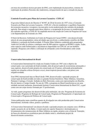 em troca da assistência técnica por parte da ONG, com implantação de piscicultura, sistemas de
exploração de produtos florestais não madeireiros, enriquecimento de açaí e extração de piaçava.



Comissão Executiva para Plano da Lavoura Cacaueira - CEPLAC

O governo federal através do Decreto nº 40.987, de 20 de fevereiro de 1957 criou a Comissão
Executiva do Plano da Lavoura Cacaueira - CEPLAC a fim de restabelecer o equilíbrio financeiro
da economia cacaueira e recuperar a lavoura pela via da modernização dos métodos de produção
agrícola. Para atingir a segunda parte desse objetivo, a recuperação da lavoura via modernização
dos métodos agrícolas, a CEPLAC foi ampliada através da criação do Centro de Pesquisas do Cacau
e do Departamento de Extensão em 1963.

O Setor de Recursos Ambientais no Centro de Pesquisa do Cacau-CEPEC, vem desenvolvendo
através de seus pesquisadores várias atividades que envolvem o conhecimento científico da Mata
Atlântica e a proteção da biodiversidade. O Projeto Mata Atlântica conduzido pelo pesquisador
André de Carvalho já coletou e catalogou mais de 800 espécies vegetais na REBIO e região. Todas
estas espécies estão herbarizadas e encontram-se depositadas na CEPLAC em um herbário
separado. Pesquisas com ofídios e utilização de artrópodes como bioindicadores estão sendo
iniciadas.



Conservation International do Brasil

A Conservation International foi criada nos Estados Unidos em 1987 com o objetivo de
conservação e uso sustentado da biodiversidade, além de preservação de ecossistemas ameaçados e
suas espécies, desenvolvendo projetos de conservação em 22 países, enfocando principalmente
regiões em situações críticas (hotspots areas), áreas tropicais preservadas e em países com
megadiversidade.

Esta ONG internacional atua no Brasil desde 1988, desenvolvendo e apoiando projetos de
conservação da biodiversidde em todos os grandes biomas brasileiros: Mata Atlântica, Amazônia,
Pantanal, Caatinga e Cerrado. Sediada em Belo Horizonte, conta com representações em Brasília,
Rio de Janeiro e Campo Grande. No ano de 1990, o programa no Brasil transformou-se em uma
entidade nacional autônoma, denominada Instituto Conservation International do Brasil S/C, a qual
conta com um corpo técnico formado por 15 profissionais.

Ao todo, quatro programas são desenvolvidos pela instituição, são eles: Programa de Economia da
Conservação, Programa de Biologia da Conservação, Programa de Planejamento e Capacitação em
Conservação e Programa de Políticas de Conservação.

Várias publicações tanto científicas quanto de divulgação tem sido produzidas pela Conservation
International, incluindo vídeos, posters e panfletos.

A Conservation International vem desenvolvendo e apoiando projetos em conjunto com o IESB na
região cacaueira do sul da Bahia. A maior parte do suporte financeiro é destinada para os
levantamentos dos remanescentes de Mata Atlântica na região, projetos com a Zona de Transição,
de busca de alternativas econômicas para atividades rurais e, atualmente projeto de
desenvolvimento ecoturístico.



Plano de Manejo – Reserva Biológica de Una – BA                           Encarte 4 - página 101
 