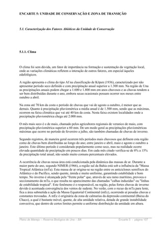 ENCARTE 5: UNIDADE DE CONSERVAÇÃO E ZONA DE TRANSIÇÃO



5.1. Caracterização dos Fatores Abióticos da Unidade de Conservação




5.1.1. Clima



O clima foi sem dúvida, um fator de importância na formação e sustentação da vegetação local,
onde as variações climáticas refletem a interação de outros fatores, em especial àqueles
edafológicos.

A região apresenta o clima do tipo Af na classificação de Köpen (1936), caracterizado por não
apresentar período seco definido e com precipitação anual superior a 1.300 mm. Na região de Una
as precipitações anuais podem chegar a 1.600 e 1.800 mm em anos chuvosos e as chuvas tendem a
ser bem distribuídas durante o ano, embora secas ocasionais possam ocorrer nos meses entre
outubro a abril.

Na zona até 70 km da costa o período de chuvas que vai de agosto a outubro, é menor que as
demais. Quanto à precipitação pluviométrica a média anual é de 1.500 mm, sendo que as máximas,
ocorrem na faixa climática que vai até 40 km da costa. Nesta faixa existem localidades onde a
precipitação pluviométrica chega até 2.000 mm.

O mês mais seco é o de maio, chamado pelos agricultores regionais de veranico de maio, com
precipitação pluviométrica superior a 60 mm. De um modo geral as precipitações pluviométricas
máximas que ocorre no período de fevereiro a julho, são também chamadas de chuvas de inverno.

Segundo registros, de maneira geral ocorrem três períodos mais chuvosos que definem esta região
como de chuvas bem distribuídas ao longo do ano; entre janeiro e abril, maio e agosto e outubro a
janeiro. Este último período é considerado popularmente como seco, mas na realidade ocorre
elevada quantidade de precipitação em poucos dias. Em cada mês citado verifica-se de 8% a 15%
da precipitação total anual, não sendo muito comuns percentuais elevados.

A ocorrência de chuvas nessa área está condicionada pela dinâmica das massas de ar. Durante a
maior parte do ano, segundo NIMER (1966), a região sul da Bahia está sob a influência da "Massa
Tropical Atlântica (mTa). Esta massa de ar origina-se na região entre os anticiclones semifixos do
Atlântico e do Pacífico, sendo quente, úmida e muito uniforme, garantindo estabilidade e bom
tempo. No inverno é alcançada pela "frente polar" que, através de seu ramo marítimo, provoca o
seccionamento da mTa, o que resulta no aparecimento das chamadas "calhas induzidas" ou "linhas
de estabilidade tropical". Este fenômeno é o responsável, na região, pelas fortes chuvas de inverno
devido à acentuada convergência dos ventos de sudeste. No verão, com o recuo da mTa para leste,
fica a área submetida a ação da Massa Equatorial Continental (mEc), ocorrendo aí pesadas chuvas e
constantes trovoadas. A mEc é originária da zona de calmarias da depressão continental (Baixa do
Chaco), a qual é bastante móvel, quente, de alta umidade relativa, dotada de grande instabilidade
convectiva, que dentro de certos limites permite a uniforme distribuição da umidade em altura.



Plano de Manejo – Reserva Biológica de Una – BA                           Encarte 5 - página 107
 