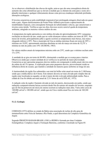 Ao se observar a distribuição das chuvas da região, nota-se que são uma conseqüência direta do
aumento das cotas altimétricas que se elevam à medida que se afastam da costa para o oeste até o
planalto interiorano e qualquer rebaixamento dessas cotas provoca mudanças induzindo profundas
alterações ecológicas.

O inverno caracteriza-se pela estabilidade responsável por prolongada estiagem observada em quase
todo o país. Alguns deslocamentos da Frente Polar Atlântica provocam o aparecimento de
instabilidades tropicais, com conseqüente formação de nebulosidade e chuvas, que caracterizam o
inverno como úmido. Verifica-se que nos dias chuvosos ocorre sensível queda da temperatura
ambiente, atingindo os menores valores médios do ano.

A temperatura da região apresenta-se com médias elevadas de aproximadamente 24ºC e pequenas
oscilações no decorrer do ano, sendo que no verão alcançam valores médios em torno de 26ºC. Nos
meses de inverno, principalmente julho a agosto ocorrem as temperaturas mais baixas, mas nunca
chegando inferior à 18ºC. Para o município de Una as médias máximas ficam em torno de 28ºC e
mínimas em 19,9ºC, apresentando máximas absolutas no mês de março em torno de 32,2ºC e
mínima no mês de junho com 14ºC (SUDENE, 1963).

Os valores médios anuais de temperatura máxima estão em 23ºC, sendo que o mínimo oscilam entre
13 e 23ºC.

A umidade do ar gira em torno de 80-90%, diminuindo a medida que se avança para o interior.
Observa-se ainda que a maior umidade do ar verifica-se no período de maior pluviosidade.
Caracteriza-se por apresentar pequenos desvios médios em comparação à média anual, desvios estes
da ordem de até 3% apenas. A explicação para estes pequenos desvios, provavelmente reside na
influência direta do oceano, que mantém a umidade de maneira quase uniforme ao longo do ano.

A luminosidade da região fica submetida a um total de brilho solar anual em torno de 2.100 horas,
sendo que a média diária é de 6 horas. Este número deveria ser mais elevado pelo simples fato da
região estar localizada no equador, só não é maior devido à elevada nebulosidade média. Para a
cidade de Una foi obtido um total anual de 2.211 horas de sol (CEPLAC, 1973).

A radiação solar da região é bastante elevada no mês de janeiro, decrescendo em junho, sendo que
radiações comparativamente baixas ocorrem desde fins do outono até meados do inverno, enquanto
que do fim da primavera até início do outono ocorrem as radiações mais altas. Varia entre cerca de
140.000 cal/cm2 e 180.000 cal/cm2, sendo que em Una a média anual fica em torno de 160.268
cal/cm2.



5.1.2. Geologia



CORDANI (1973) definiu no estado da Bahia uma associação de rochas de alto grau de
metamorfismo entre Feira de Santana e Rio Pardo, a qual denominou de Complexo Granulítico de
Jequié.

Segundo PROJETO RADAM-BRASIL (1981) a REBIO é formada por duas Unidades
Estratigráficas: Complexo Jequié e Formação Barreiras, conforme é mostrado na Figura 05.




Plano de Manejo – Reserva Biológica de Una – BA                           Encarte 5 - página 108
 
