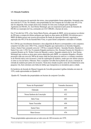 1.5. Situação Fundiária



No início do processo de aquisição das terras, cinco propriedades foram adquiridas, formando uma
área total de 4.773 ha. No entanto, uma propriedade de José Joaquim de Carvalho com 493,33 ha
não foi adquirida. Para compra desta área restante foi feita uma avaliação pelo Engenheiro
Agrônomo do INCRA, Sr. José Dortas Montargil, que era responsável pelo posto de fomento do
INCRA no município de Una, estimando em Cr$ 5.000,00; o hectare de terra.

Em 27 de abril de 1978, a Sra. Sonia Maria Pereira, advogada do IBDF, envia um parecer ao diretor
do DN para a compra do último polígono que ligaria as duas partes da REBIO. Ela informa que o
IBDF da Bahia possui este recurso proveniente do fundo de reposição florestal, sugerindo a
aquisição dos 493,33 ha da fazenda Bela Vista, os quais foram comprados e anexados à Unidade.

Os 5.268 ha que inicialmente formaram a área adquirida da Reserva correspondem a três conjuntos:
conjunto Carvalho com 2.802,75 ha, conjunto Kágados que representava as fazendas Kágados,
Antas e Santa Clara somando cerca de 1.199 ha e conjunto Rosário - fazendas Rosário, Bandeira e
Santa Cruz com 1.258,5 ha. O conjunto Kágados pertencia a Sra. Rossana Frassine de Almeida e o
conjunto Rosário ao Sr. Walter Castro de Macedo e outros. Segundo relatório do Sr. José Dortas
Montargil que avaliou as áreas para serem adquiridas pelo IBDF, os conjuntos Kágados e Rosário
possuíam cada um cerca de 300 ha de matas onde haviam piaçavais nativos e o restante constituía-
se de floresta nativa sem invasores e sinal de exploração de madeira, sendo que este último situava-
se entre os rios da Serra e Maruim. Para o conjunto Carvalho havia plantio de cacau e intenção de
retirada de madeira por partes do invasores. Nesta área situada na parte oeste da Unidade havia uma
pequena vila, bem estrutura com linha de ônibus que transportava os moradores para a cidade.

Os herdeiros da fazenda de Manoel Joaquim de Carvalho possuíam 6 glebas tituladas em maio de
1976, sendo apresentadas no Quadro 02.

Quadro 02: Tamanho das propriedades em hectare do conjunto Carvalho.




                     Nome da Propriedade*                       Tamanho (hectares)

                             Eldorado                                   453

                  Nossa Senhora da Conceição                            432

                            Bela Vista                                  493

                          Santa Terezinha                               458

                            Santa Clara                                 495

                           Mato Grosso                                  476


*Estas propriedades apresentavam ao todo cerca de 100 invasores em 1979.

Plano de Manejo – Reserva Biológica de Una – BA                            Encarte 1 - página 11
 