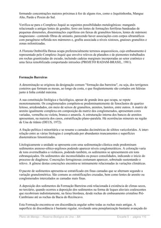 formando concentrações maiores próximas à foz de alguns rios, como o Jequitinhonha, Mangue
Alto, Pardo e Poxim do Sul.

Verifica-se para o Complexo Jequié as seguintes possibilidades metalogênicas: manganês
relacionado a antigas lentes de gondito, ferro em lentes de formações ferríferas bandeadas de
pequenas dimensões, disseminações cupríferas em faixas de granulitos básicos, lentes de mármore
magnesiano - contendo fibras de amianto, parecendo haver associações com corpos ultramáficos
com paragênese refletida nos mármores e, grafita associada a níveis xistosos, gnaisses granulitos e
zonas milonitizadas.

A Floresta Ombrófila Densa ocupa preferencialmente terrenos arqueozóicos, cujo embasamento é
representado pelo Complexo Jequié que envolve relevos de planaltos e de piemontes trabalhados
em rochas granitizadas do escudo, incluindo cadeias marginais incorporadas ao setor cratônico e
uma faixa remobilizada comportando intrusões (PROJETO RADAM-BRASIL, 1981).



Formação Barreiras

A denominação se originou da designação comum "formação das barreiras", ou seja, dos terrígenos
costeiros que formam as mesas, ao longo da costa, e que freqüentemente são cortados em falésias
junto à linha cotidal máxima.

A sua constituição litológica e faciológica, apesar de grande área que ocupa, se repete
monotonamente. Os conglomerados compõem-se predominantemente de fenoclastos de quartzo
leitoso, arredondados, em meio de seixos de granulitos, arenitos, lamitos, entre outros. A matriz de
arenito igualmente complexa em composição da matriz dos conglomerados, apresentam cores
variadas, vermelha ou violeta, branca e amarela. A estruturação interna dos bancos de arenitos
apresentam, na maioria dos casos, estratificação plano-paralela. Há ocorrências minerais na região
de Una de titânio (DEUS, 1972).

A fração pelítica é minoritária e se resume a camadas decimétricas de siltitos varicoloridos. A inter-
relação entre as várias litologias é complicada por abundantes truncamentos e superfícies
diastemáticas limonitizadas.

Litologicamente a unidade se apresenta com uma sedimentação clástica onde predominam
sedimentos arenoso-siltico-argilosos podendo aparecer níveis conglomeráticos. A coloração varia
de tons avermelhados a violáceos, podendo também, os sedimentos se apresentarem em tons
esbranquiçados. Os sedimentos são inconsolidados ou pouco consolidados, indicando o início do
processo de diagênese. Concreções ferruginosas costumam aparecer, sobretudo sustentando o
relevo. A gênese destas concreções encontra-se intimamente relacionadas às variações climáticas.

O pacote de sedimentos apresenta-se estratificado em finas camadas que se alternam segundo a
variação granulométrica. São comuns as estratificações cruzadas, bem como lentes de arenito ou
conglomerados intercalados as camadas mais finas.

A deposição dos sedimentos da Formação Barreiras está relacionada à existência de climas secos,
no terciário, quando ocorreu a deposição dos sedimentos na forma de leques aluviais coalescentes
que recobriram indistintamente, na faixa litorânea, desde rochas do embasamento cristalino Pré-
Cambriano até as rochas da Bacia do Recôncavo.

Esta Formação encontra-se em discordância angular sobre todas as rochas mais antigas. A
superfície de discordância é bastante regular, revelando uma peneplanização bastante avançada do

Plano de Manejo – Reserva Biológica de Una – BA                              Encarte 5 - página 110
 
