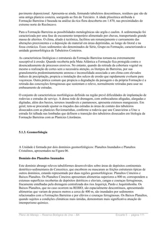 pavimento deposicional. Apresenta-se ainda, formando tabuleiros descontínuos, resíduos que são de
uma antiga planície costeira, soerguida ao fim do Terciário. A idade pliocênica atribuída à
Formação Barreiras é baseada na análise da rica flora descoberta em 1.870, nas proximidades do
extremo norte do Recôncavo.

Para a Formação Barreiras as possibilidades metalogênicas são argila e caulim. A sedimentação foi
caracterizada por uma fase de escoamento temporário alimentado por chuvas, transportando grande
massa de alteritos. O clima, aliado à tectônica, facilitou um remanejamento e carreamento das
alterações preexistentes e a deposição do material em áreas deprimidas, ao longo do litoral e na
fossa cretácica. Esses sedimentos são denominados de Série, Grupo ou Formação, caracterizando a
unidade geomorfológica de Tabuleiros Costeiros.

As características litológicas e estruturais da Formação Barreiras tornam-na extremamente
susceptível à erosão. Quando recoberta pela Mata Atlântica a Formação fica protegida contra o
desencadeamento de processos erosivos. No entanto, quando da retirada da cobertura vegetal ou
mesmo a realização de cortes sem a necessária atenção, os litotipos do Barreiras, por sua
granulometria predominantemente arenosa e inconsolidada associada a um clima com elevados
índices de precipitação, propicia a instalação dos sulcos de erosão que rapidamente evoluem para
voçorocas. Outra prática comum que propicia a degradação da paisagem e da própria Formação é a
retirada das concreções ferruginosas que sustentam o relevo, normalmente retiradas para usar no
embasamento de estradas.

O conjunto de características morfológicas definido na região prevê dificuldades de implantação de
rodovias e estradas de serviço. A densa rede de drenagem, com embocaduras afogadas, alargadas e
digitadas, além dos baxios, terrenos inundáveis e pantanosos, apresenta extensos manguezais. Em
geral, tem-se procurado ajustar os traçados das estradas às áreas de contato dos tabuleiros
dissecados com as planícies fluviomarinhas, conforme a rodovia que une Canavieiras a Una: a
estrada foi talhada nas lombadas que definem a transição dos tabuleiros dissecados em litologia da
Formação Barreiras com as Planícies Litorâneas.



5.1.3. Geomorfologia



A Unidade é formada por dois domínios geomorfológicos: Planaltos Inundados e Planaltos
Cristalinos, apresentados na Figura 06.

Domínio dos Planaltos Inumados

Este domínio abrange relevos tabuliformes desenvolvidos sobre áreas de depósitos continentais
dentrítico-sedimentares do Cenozóico, que encobrem ou mascaram as feições estruturais típicas de
outros domínios, estando representado por duas regiões geomorfológicas: Planaltos Cimeiros e
Baixos Planaltos. Os Planaltos Cimeiros apresentam altimetrias superiores a 800 m; correspondem a
extensas superfícies recobertas de depósitos detríticos e eluviais, cangas e couraças ferruginosas,
fracamente entalhadas pela drenagem centralizada dos rios Jequiriçá, Pardo e Jequitinhonha. Os
Baixos Planaltos, que no caso ocorrem na REBIO, são espacialmente descontínuos, apresentando
altimetrias que variam de poucos metros a cerca de 400 m, são inundados por sedimentos
relacionados com a Formações Barreiras e por elúvios e couraças ferruginosas. Os Baixos Planaltos,
quando sujeitos a condições climáticas mais úmidas, demonstram mais significativa atuação do
intemperismo químico.


Plano de Manejo – Reserva Biológica de Una – BA                           Encarte 5 - página 111
 