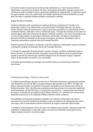 Os trechos situados mais próximos do litoral estão submetidos aos climas tropicais úmido e
superúmido e encontram-se, devido a este fator, intensamente dissecados, enquanto setores mais
interioranos, onde a umidade é menor, apresentam modelados de aplainamento. A cobertura vegetal
da região também varia com a diminuição da umidade, passando de Floresta Ombrófila na maior
parte da região à vegetação herbácea/arbustiva encontrada a nordeste.

Região dos Baixos Planaltos

Os Baixos Planaltos estão recobertos por materiais detríticos e lateríticos do Terciário e do
Quaternário, muitas vezes identificados como pertencentes à Formação Barreiras. Em alguns
trechos afloram rochas de embasamento, como os piroxênios-granulitos e os charnockitos do Pré-
Cambriano Inferior, sobretudo a norte e nordeste da região. A atuação da tectônica na área pode ser
inferida apenas pelos direcionamento de algumas linhas de cumeada ou de canais de drenagem, que
às vezes formam ângulos ou apresentam sedimentos retilinizados. Os aspectos morfológicos
permitem identificar modelados de dissecação homogênea, geralmente concordantes com as
coberturas sedimentares costeiras, ditas da Formação Barreiras.

Espessos pacotes de alteração e, localmente, coluviões e depósitos sedimentares recentes recobriam
a topografia esculpida nas litologias friáveis da Formação Barreiras.

A retirada do capeamento florestal primitivo acentua o precário equilíbrio estabelecido entre os
fatores do meio. As encostas de maior inclinação, acusam deslizamento de massa generalizada
quando os pacotes de materiais que suportam atingem níveis de saturação de água e superam
índices de plasticidade necessários à sua estabilidade.

A Unidade geomorfológica que abrange cerca de 80% da Reserva é formada por Tabuleiros
Interioranos.




Unidade geomorfológica: Tabuleiros Interioranos

A unidade geomorfológica presente no local são os Tabuleiros Interioranos, apresentando altitudes
mais frequentes em torno de 200 m, excepcionalmente aproximando-se de 300 m. Os topos são
planos ainda preservados, reconhecidos em posições topográficas mais elevadas com relação às
bordas dissecadas. Neles identificaram-se predominantemente processo de escoamento superficial
semiconcentrados, produzindo sulcos e ravinamentos nas encostas. A atuação desses movimentos
de massa é verificada até nas rampas de declividades inferiores a 5º, sobretudo nas extensas áreas
dedicadas ao pastoreio ou de vegetação herbáceo-arbustiva menos compacta.

Os modelados de dissecação homogênea mapeados nos Tabuleiros Interioranos são feições
decorrentes das fases de instalação da drenagem a partir da superfície de aplanamento que marca
seus topos, onde se acumularam materiais cenozóicos de origem e espessuras diferenciadas.

A unidade é caracterizada por relevos de topos concordantes pouco elevados. Apresenta trechos de
modelados de aplanamento conservado e outros em que já foi submetida à dissecação intensa,
respectivamente ao norte e ao sul da unidade.




Plano de Manejo – Reserva Biológica de Una – BA                             Encarte 5 - página 112
 
