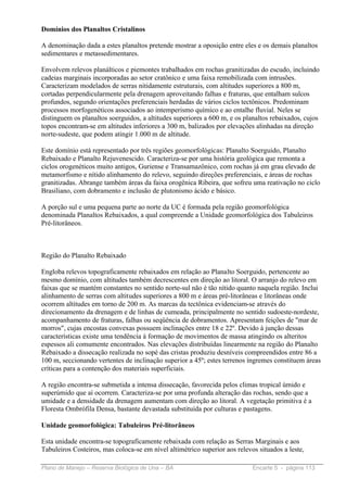 Domínios dos Planaltos Cristalinos

A denominação dada a estes planaltos pretende mostrar a oposição entre eles e os demais planaltos
sedimentares e metassedimentares.

Envolvem relevos planálticos e piemontes trabalhados em rochas granitizadas do escudo, incluindo
cadeias marginais incorporadas ao setor cratônico e uma faixa remobilizada com intrusões.
Caracterizam modelados de serras nitidamente estruturais, com altitudes superiores a 800 m,
cortadas perpendicularmente pela drenagem aproveitando falhas e fraturas, que entalham sulcos
profundos, segundo orientações preferenciais herdadas de vários ciclos tectônicos. Predominam
processos morfogenéticos associados ao intemperismo químico e ao entalhe fluvial. Neles se
distinguem os planaltos soerguidos, a altitudes superiores a 600 m, e os planaltos rebaixados, cujos
topos encontram-se em altitudes inferiores a 300 m, balizados por elevações alinhadas na direção
norte-sudeste, que podem atingir 1.000 m de altitude.

Este domínio está representado por três regiões geomorfológicas: Planalto Soerguido, Planalto
Rebaixado e Planalto Rejuvenescido. Caracteriza-se por uma história geológica que remonta a
ciclos orogenéticos muito antigos, Guriense e Transamazônico, com rochas já em grau elevado de
metamorfismo e nítido alinhamento do relevo, seguindo direções preferenciais, e áreas de rochas
granitizadas. Abrange também áreas da faixa orogênica Ribeira, que sofreu uma reativação no ciclo
Brasiliano, com dobramento e inclusão de plutonismo ácido e básico.

A porção sul e uma pequena parte ao norte da UC é formada pela região geomorfológica
denominada Planaltos Rebaixados, a qual compreende a Unidade geomorfológica dos Tabuleiros
Pré-litorâneos.



Região do Planalto Rebaixado

Engloba relevos topograficamente rebaixados em relação ao Planalto Soerguido, pertencente ao
mesmo domínio, com altitudes também decrescentes em direção ao litoral. O arranjo do relevo em
faixas que se mantém constantes no sentido norte-sul não é tão nítido quanto naquela região. Inclui
alinhamento de serras com altitudes superiores a 800 m e áreas pré-litorâneas e litorâneas onde
ocorrem altitudes em torno de 200 m. As marcas da tectônica evidenciam-se através do
direcionamento da drenagem e de linhas de cumeada, principalmente no sentido sudoeste-nordeste,
acompanhamento de fraturas, falhas ou seqüência de dobramentos. Apresentam feições de "mar de
morros", cujas encostas convexas possuem inclinações entre 18 e 22º. Devido à junção dessas
características existe uma tendência à formação de movimentos de massa atingindo os alteritos
espessos ali comumente encontrados. Nas elevações distribuídas linearmente na região do Planalto
Rebaixado a dissecação realizada no sopé das cristas produziu desníveis compreendidos entre 86 a
100 m, seccionando vertentes de inclinação superior a 45º; estes terrenos íngremes constituem áreas
críticas para a contenção dos materiais superficiais.

A região encontra-se submetida a intensa dissecação, favorecida pelos climas tropical úmido e
superúmido que aí ocorrem. Caracteriza-se por uma profunda alteração das rochas, sendo que a
umidade e a densidade da drenagem aumentam com direção ao litoral. A vegetação primitiva é a
Floresta Ombrófila Densa, bastante devastada substituída por culturas e pastagens.

Unidade geomorfológica: Tabuleiros Pré-litorâneos

Esta unidade encontra-se topograficamente rebaixada com relação as Serras Marginais e aos
Tabuleiros Costeiros, mas coloca-se em nível altimétrico superior aos relevos situados a leste,

Plano de Manejo – Reserva Biológica de Una – BA                             Encarte 5 - página 113
 