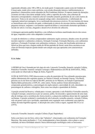 registrando altitudes entre 100 a 200 m, de modo geral. Compreende a parte oeste da Unidade de
Conservação, tendo relevo mais uniforme, com erosão dissecada intensa e indiferentemente os
granulitos e charnockitos muito alterados do Pré-Cambriano Inferior. O espesso manto de alterações
existente em toda a área desta unidade inclui, sobre o saprolito da rocha, uma cobertura de
latossolos correspondente a material coluvial vermelho-amarelo geralmente de um a dois metros de
espessura. Trata-se de uma área de ocupação antiga onde o desmatamento, e substituição da
vegetação natural por pastagens, leva a aceleração dos processos erosivos. Os movimentos de massa
se intensificam com o pisoteio do gado, evidenciando-se através de encostas inteiras esculpidas em
pequenos terraços, enquanto o escoamento superficial difuso e concentrado elementar aprofunda a
incisão de sulcos e ravinas, chegando a desenvolver alvéolos de cabeceira.

A drenagem apresenta padrão dendrítico, com influência tectônica manifestada através dos cursos
de água, mapeados como vales adaptados à estrutura.

A seção de tabuleiros e colinas compreendem sedimentos argilo-arenosos, datados como do período
terciário superior e sedimentos cretáceos, formação Cururupe. Formação Barreiras, com sedimentos
argilosos e Formação Cururupe com sedimentos cretáceos. As áreas são localizadas próximas ao
litoral na faixa que tem a largura média de 40 km partindo do litoral, nesta faixa encontra-se um
clima de florestas tropicais quente-úmido sem estação seca que apresenta com características
definidas.



5.1.4. Solos



A REBIO de Una é formada por três tipos de solo: Latossolo Vermelho Amarelo variação Colônia,
Podzólico Vermelho Amarelo variação Cururupe e Hidromórficos (LEÃO & SANTANA, 1982),
como pode ser observado no Mapa de Solos, Figura 07.

LEÃO & SANTANA (1982) descreveram os solos do município de Una coletando amostras para
análise laboratoriais dos seguintes pontos: no Núcleo Colonial, na fazenda Unacau, Vila Brasil,
próximo ao rio da Serra na rodovia BA-001, próximo ao rio Maruim, na Estação Experimental
Djalma Bahia pertencente a CEPLAC, entre outros. Nestas análises foram determinadas a
composição granulométrica, a porcentagem de argila natural, a porosidade do solo, densidade e as
porcentagem de carbono e nitrogênio, bem como sua relação a quantidade de fósforo.

A porção oriental da Reserva, voltada para o oceano, apresenta o solo Podzólico Vermelho-amarelo,
variação Cururupe, caracteriza-se por ser arenoso, pobre, favorecendo o aparecimento de uma mata
alta de restinga com a ocorrência da Attalea funifera, a piaçaveira endêmica desse tipo de vegetação
sul-baiana. A porção ocidental é constituída de solo Latossolo vermelho-amarelo, variação Colônia,
solo um pouco mais rico e profundo, suportando uma vegetação mais exuberante com espécies
nobres da mata higrófila regional. A descrição dos solos é feita a seguir, segundo SILVA et al.
(1975).



Latossolo Vermelho Amarelo variação Colônia (Typic Haplorthox)

Solos com baixo teor de ferro, relevo tipo "tabuleiro", relacionados com sedimentos da Formação
Barreiras. São muito profundos (+ 2 m), moderadamente a bem drenados, relevo plano a suave
ondulado, de baixa fertilidade natural e baixa diferenciação morfológica entre os horizontes.

Plano de Manejo – Reserva Biológica de Una – BA                            Encarte 5 - página 114
 